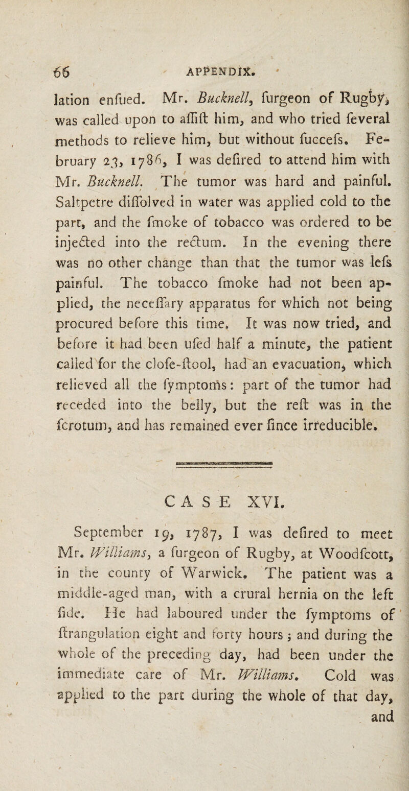 I ' lacion enfued. Mr. Bucknell, furgeon of Rugbyh was called upon to affift him, and who tried feveral methods to relieve him, but without fuccefs, Fe¬ bruary 23, 1786, I was defired to attend him with Mr. Bucknell. The tumor was hard and painful. Saltpetre dififolved in water was applied cold to the part, and the fmoke of tobacco was ordered to be injedted into the redlurn. In the evening there was no other change than that the tumor was lefs painful. The tobacco fmoke had not been ap¬ plied, the necelkiry apparatus for which not being procured before this time. It was now tried, and before it had been ufed half a minute, the patient called for the clofe-ilool, had an evacuation * which relieved all the fymptorfts: part of the tumor had receded into the belly, but the reft was in the fcrotum, and has remained everfince irreducible. C A S E XVI. September 19, 1787, I was defired to meet Mr. Williams, a furgeon of Rugby, at Woodfcott, in the county of Warwick. The patient was a middle-aged man, with a crural hernia on the left fide. He had laboured under the fymptoms of ftranguladon eight and forty hours \ and during the whole of the preceding day, had been under the immediate care of Mr. Williams. Cold was applied to the part during the whole of that day, and
