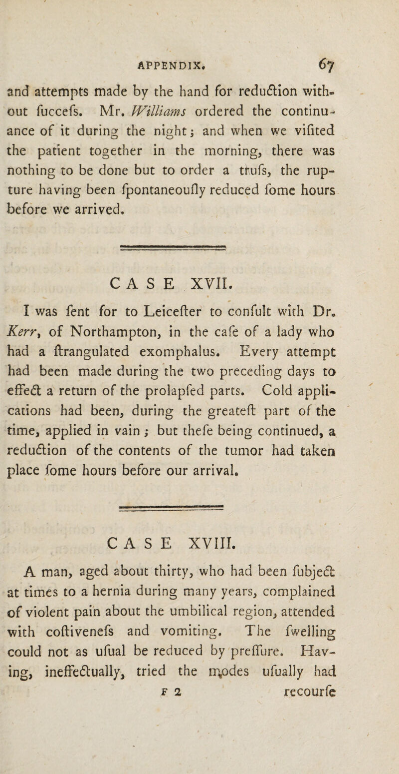 and attempts made by the hand for reduction with¬ out fuccefs. Mr. Williams ordered the continu¬ ance of it during the night; and when we vifited the patient together in the morning, there was nothing to be done but to order a tfufs, the rup¬ ture having been fpontaneoufly reduced fome hours before we arrived. CASE XVII. ^ * • X , * I was fent for to Leicefter to confult with Dr. Kerr> of Northampton, in the cafe of a lady who had a ftrangulated exomphalus. Every attempt had been made during the two preceding days to effed a return of the prolapfed parts. Cold appli¬ cations had been, during the greatefl part of the time, applied in vain ,* but thefe being continued, a reduction of the contents of the tumor had taken place fome hours before our arrival. CASE XVIII. i A man, aged about thirty, who had been fubjed at times to a hernia during many years, complained of violent pain about the umbilical region, attended with coftivenefs and vomiting. The fwelling could not as ufual be reduced by p re flu re. Hav¬ ing, ineffedually, tried the inodes ufually had f 2 recourfe