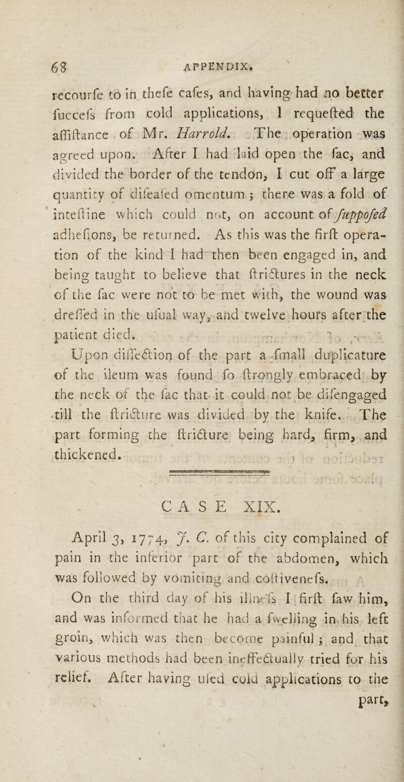 recourfe to in thefe'cafes, and having had no better fuccefs from cold applications, 1 requefted the affiftance of Mr. Harrold. The operation was agreed upon. After I had laid open the fac, and divided the border of the tendon, I cut off a large quantity of difeafcd omentum ; there was a fold of inteftine which could not, on account ofJuppofed adhef ons, be returned. As this was the firfb opera¬ tion of the kind I had then been engaged in, and being taught to believe that (triftures in the neck of the fac were not to be met with, the wound was dreiTed in the ufual way, and twelve hours after the patient died. - , • jL Upon diiTedtion of the part a fmall dufplkature of the ileum was found fo ftrongly embraced by the neck of the fac that it could not be difengaged till the ftriclure was divided by the knife. The part forming the ilridure being hard, firm, and thickened. CASE XIX. April 3, 1774, /. C, of this city complained of pain in the inferior part of the abdomen, which was followed by vomiting and coftivenefs. On the third day of his hinds I firft faw him, and was informed that he had a fw thing in his left groin, which was then become painful$ and that various methods had been ineffectually tried for his relief. After having ufed cola applications to the part,