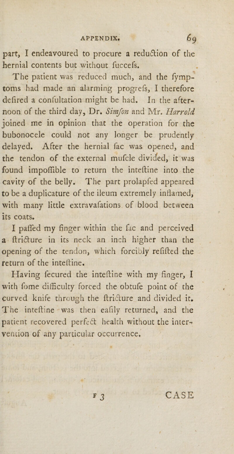 APPENDIX. 6q i part, I endeavoured to procure a reduflion of the hernial contents but without fuccefs. The patient was reduced much, and the fymp- toms had made an alarming progrefs, I therefore defired a confultation might be had. In the after¬ noon of the third day, Dr. Simfon and Mr. Harrold joined me in opinion that the operation for the bubonocele could not any longer be prudently delayed. After the hernial fac was opened, and the tendon of the external mufcle divided, it was found impoflible to return the inteftine into the cavity of the belly. The part prolapfed appeared to be a duplicature of the ileum extremely inflamed, with many little extravafations of blood between its coats. I patted my finger within the fac and perceived a ftriblure in its neck an inch higher than the opening of the tendon, which forcibly refitted the return of the intefline. Having fecured the inteftine with my finger, I with fome difficulty forced the obtufe point of the curved knife through the ftribture and divided it. The inteftine was then eaflly returned, and the patient recovered perfect health without the inters vemion of any particular occurrence. F 3