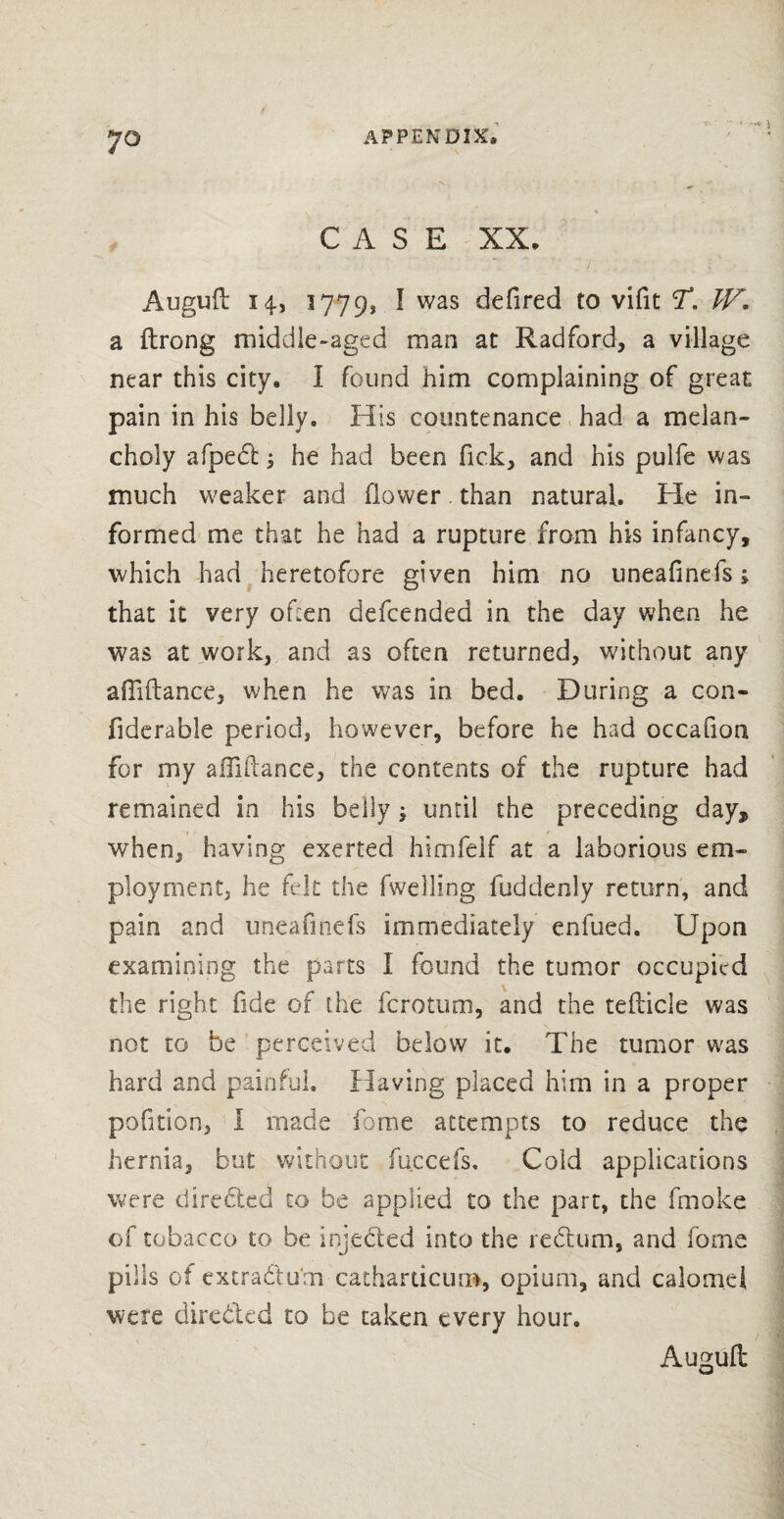 7° CASE XX* Auguil 14, 1779* I was defired to vifit T. W* a ilrong middle-aged man at Radford, a village near this city. I found him complaining of great pain in his belly. His countenance had a melan¬ choly afpedt -s he had been Tick, and his pulfe was much weaker and flower. than natural. He in¬ formed me that he had a rupture from his infancy, which had heretofore given him no uneafinefs; that it very often defcended in the day when he was at work, and as often returned, without any affiftance, when he was in bed. During a con- fiderable period, however, before he had occafion for my affiftance, the contents of the rupture had remained in his belly ; until the preceding day* when, having exerted himfelf at a laborious em¬ ployment, he felt the fwelling fuddenly return, and pain and uneafinefs immediately enfued. Upon examining the parts I found the tumor occupied the right fide of the ferotum, and the tefticle was not to be perceived below it. The tumor was hard and painful. Having placed him in a proper pofition, I made fome attempts to reduce the hernia, but without fuccefs. Cold applications were directed to be applied to the part, the fmoke of tobacco to be injected into the rectum, and fome pills of extra&um catharticum, opium, and calomel were directed to be taken every hour. Auguft