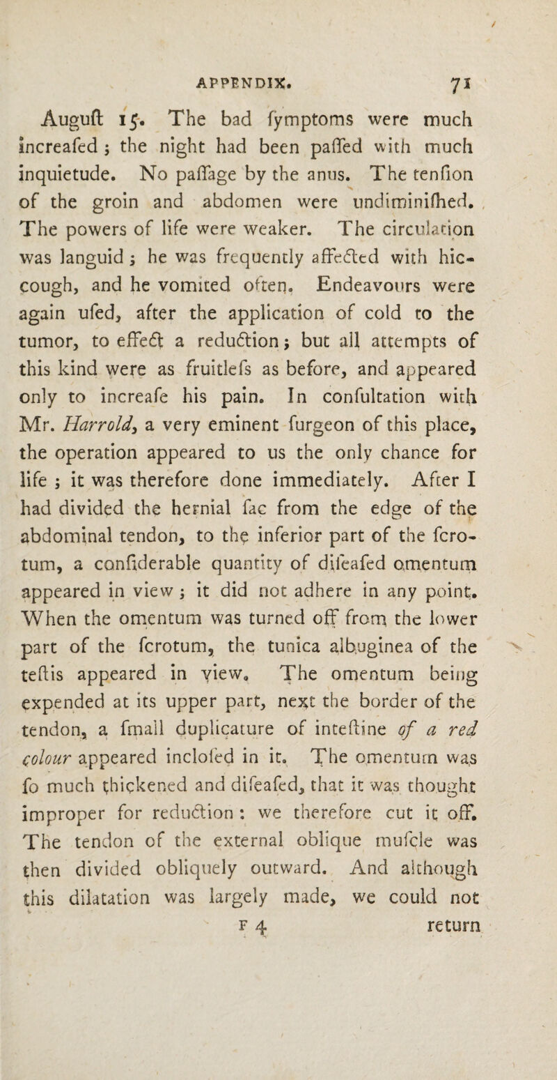 Auguft 15. The bad fymptoms were much increafed ; the night had been palled with much inquietude. No paffage by the anus. The tenfion of the groin and abdomen were undiminifhed. The powers of life were weaker. The circulation was languid ; he was frequently affedtd with hic¬ cough, and he vomited often. Endeavours were again ufed, after the application of cold to the tumor, to effedt a reduction; but all attempts of this kind were as fruitlefs as before, and appeared only to increafe his pain. In confultation with Mr. Harrold, a very eminent furgeon of this place, the operation appeared to us the only chance for life ; it was therefore done immediately. After I had divided the hernial fac from the edge of the abdominal tendon, to the inferior part of the fcro- turn, a confiderable quantity of dileafed amentum appeared in view ; it did not adhere in any point. When the omentum was turned off from the lower part of the fcrotum, the tunica albuginea of the teflis appeared in view. The omentum being expended at its upper part, next the border of the tendon, a fmall duplicators of inteftine of a red colour appeared incloled in it. The omentum wa,s fo much thickened and difeafed, that it was thought improper for reduction : we therefore cut it off. The tendon of the external oblique mufcle was then divided obliquely outward. And although this dilatation was largely made, we could not f 4 return