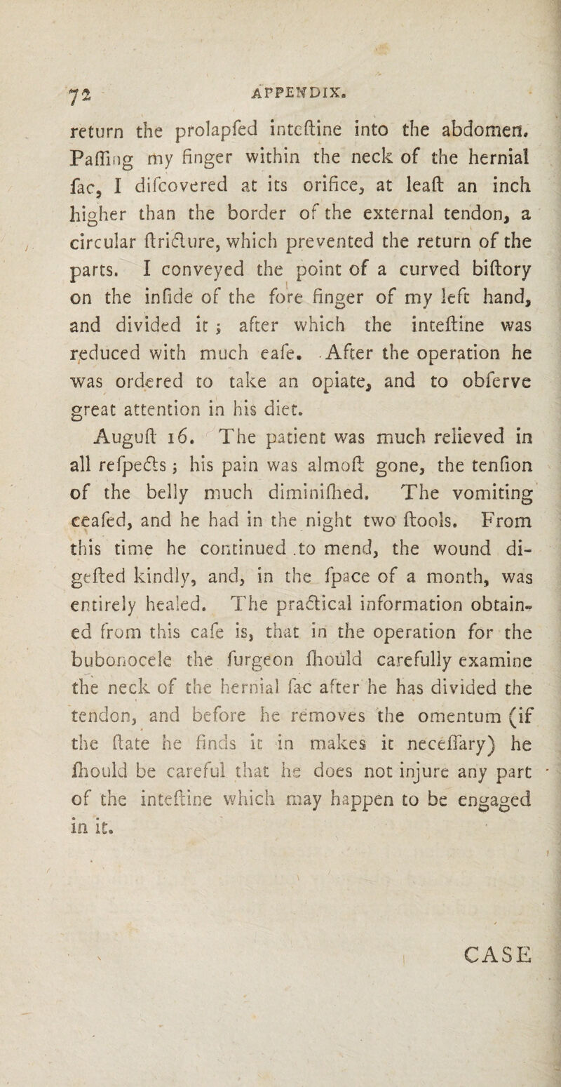 7* return the prolapfed intcdine into the abdomen. Faffing my finger within the neck of the hernial fac, 1 difcovered at its orifice, at lead an inch higher than the border of the external tendon, a circular dri&ure, which prevented the return of the parts. I conveyed the point of a curved bidory on the infide of the fore finger of my left hand, and divided it ; after which the intedine was reduced with much eafe. After the operation he was ordered to take an opiate, and to obferve great attention in his diet. Auguft 16. The patient was much relieved in all refpe&s; his pain was almod gone, the tenfion of the belly much diminifhed. The vomiting ceafed, and he had in the night two dools, From this time he continued .to mend, the wound di- geded kindly, and, in the fpace of a month, was entirely healed. The practical information obtain^ ed from this cafe is, that in the operation for the bubonocele the furgeon fhould carefully examine the neck of the hernial lac after he has divided the tendon, and before he removes the omentum (if the date he finds it in makes it neceilary) he fhould be careful that he does not injure any part of the intedine which may happen to be engaged la it.
