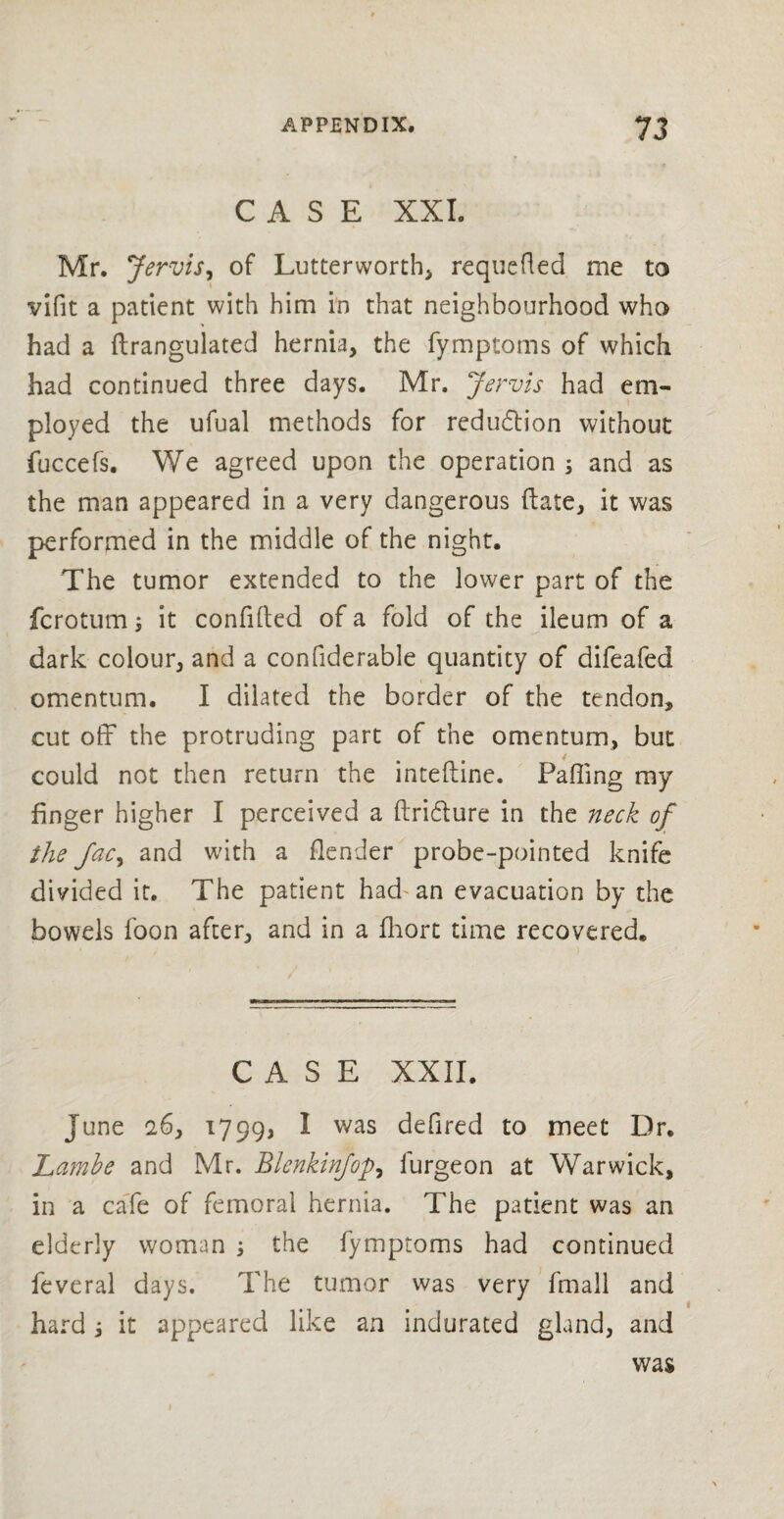 CASE XXL Mr. Jervis, of Lutterworth requeued me to vifit a patient with him in that neighbourhood who had a flrangulated hernia, the fymptoms of which had continued three days. Mr. Jervis had em¬ ployed the ufual methods for reduction without fuccefs. We agreed upon the operation ; and as the man appeared in a very dangerous (late, it was performed in the middle of the night. The tumor extended to the lower part of the fcrotum; it confided of a fold of the ileum of a dark colour, and a confiderable quantity of difeafed omentum. I dilated the border of the tendon, cut off the protruding part of the omentum, but could not then return the inteftine. Pafling my finger higher I perceived a ftri&ure in the neck of the Jac, and with a flender probe-pointed knife divided it. The patient had an evacuation by the bowels foon after, and in a fhort time recovered. CASE XXII. June 26, 1799, I was defired to meet Dr. Lambe and Mr. Blenkinfop, furgeon at Warwick, in a cafe of femoral hernia. The patient was an elderly woman , the fymptoms had continued feveral days. The tumor was very fmall and hard j it appeared like an indurated gland, and was 1