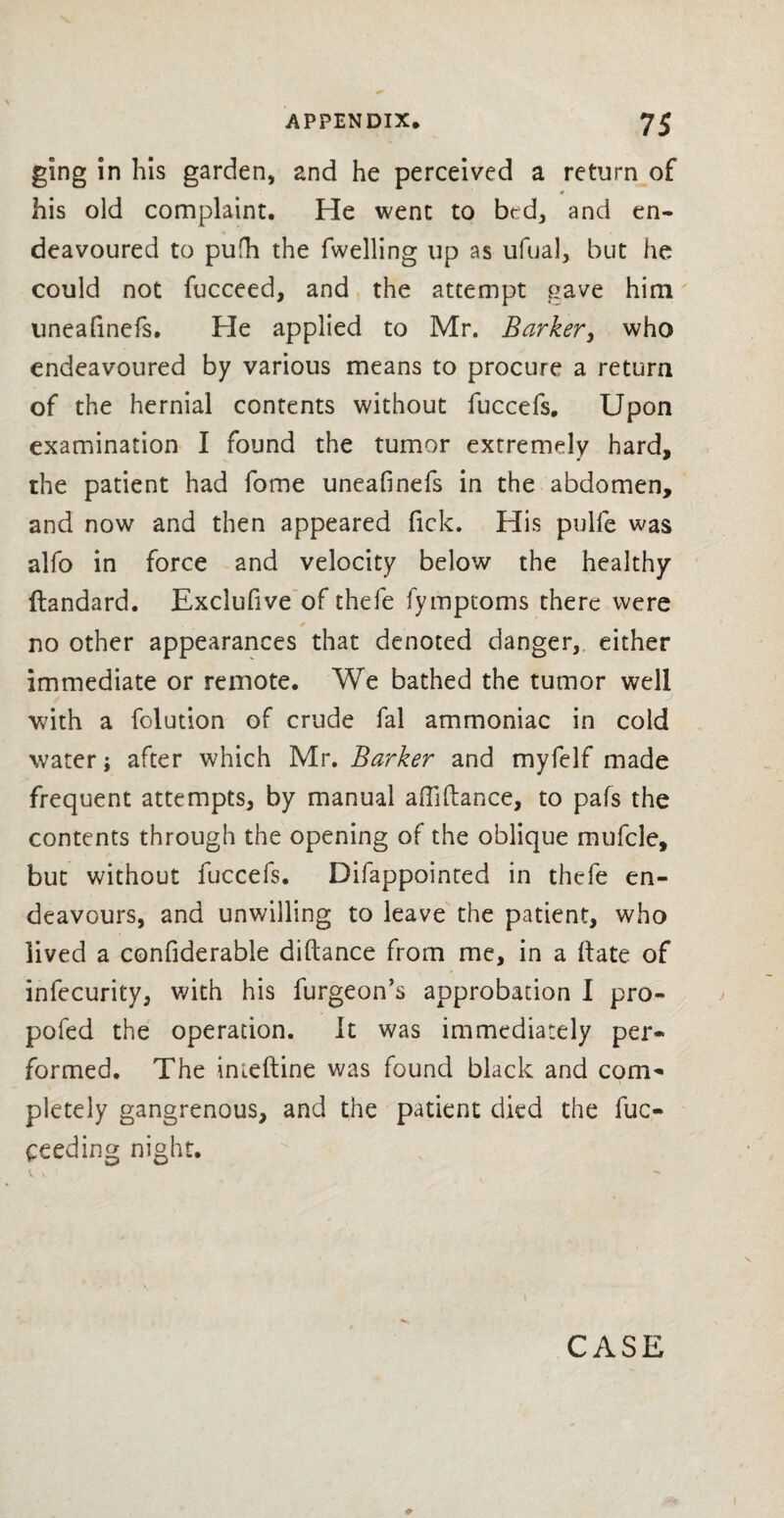 ging in his garden, and he perceived a return of # his old complaint. He went to bed, and en¬ deavoured to pufh the fwelling up as ufual, but he could not fucceed, and the attempt gave him uneafinefs. He applied to Mr. Barker, who endeavoured by various means to procure a return of the hernial contents without fuccefs. Upon examination I found the tumor extremely hard, the patient had fome uneafinefs in the abdomen, and now and then appeared Tick. His pulfe was alfo in force and velocity below the healthy ftandard. Exclufive of thefe fymptoms there were no other appearances that denoted danger, either immediate or remote. We bathed the tumor well with a folution of crude fal ammoniac in cold water; after which Mr. Barker and myfelf made frequent attempts, by manual affiftance, to pafs the contents through the opening of the oblique mufcle, but without fuccefs. Difappointed in thefe en¬ deavours, and unwilling to leave the patient, who lived a confiderable diftance from me, in a (late of infecurity, with his furgeon’s approbation I pro- pofed the operation. It was immediately per¬ formed. The inieftine was found black and com¬ pletely gangrenous, and the patient died the fuc- ceeding night. i