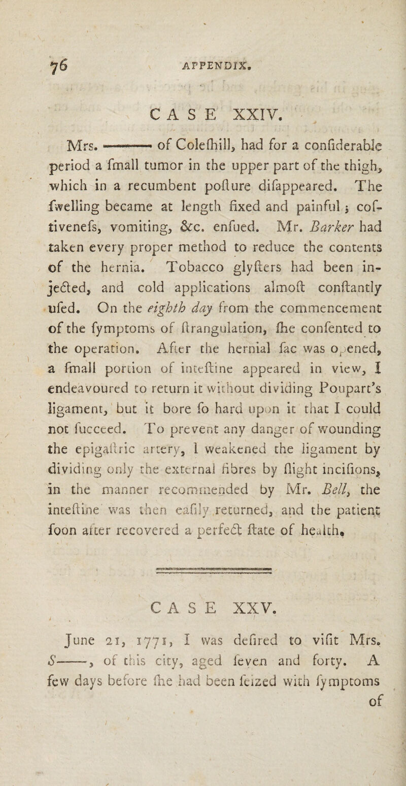 CASE XXIV. Mrs.-—- of Colefhill, had for a considerable period a fmall tumor in the upper part of the thigh, which in a recumbent pollute difappeared. The fwelling became at length fixed and painful , cof- tivenefs, vomiting, &c. enfued. Mr. Barker had taken every proper method to reduce the contents of the hernia. Tobacco glyfters had been in- je&ed, and cold applications aim oft conftantly ufed. On the eighth day from the commencement of the fymptoms of Strangulation, Hie confentcd to the operation. After the hernial fac was opened., a fmall portion of inteftine appeared in view, I endeavoured to return it without dividing Poupards ligament, but it bore fo hard upon it that I could not fucceed. To prevent any danger of wounding the epigaftric artery, 1 weakened the ligament by dividing only the external fibres by flight incifions, in the manner recommended by Mr. Belly the inteftine was then eafuy returned, and the patient foon after recovered a perfed ftate of health. CASE XXV. June 21, 1771, I was defired to vifit Mrs. 6'——of this city, aged feven and forty. A few days before (he had been fdzed with fymptoms of