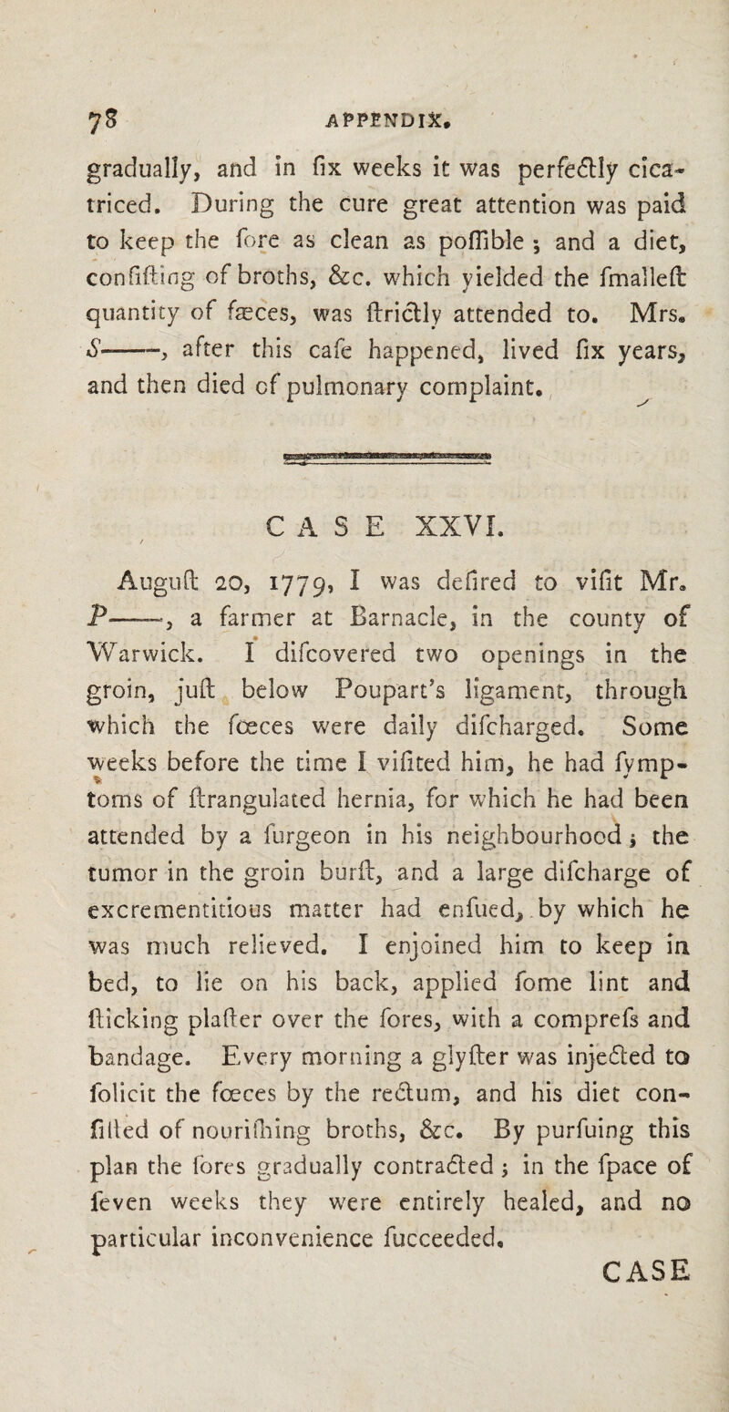 P gradually, and in fix weeks it was perfecftly cica~ triced. During the cure great attention was paid to keep the fore as clean as pofilble •, and a diet, confiding of broths, &c. which yielded the fmailed quantity of fasces, was ftrictly attended to. Mrse S--, after this cafe happened, lived fix years, and then died cf pulmonary complaint. CASE XXVI. / Auguft 20, 1779, I was fired to vifit Mr® P—_3 a farmer at Barnacle, in the county of Warwick. I difcovered two openings in the groin, juft below Poupart’s ligament, through which the fceces were daily difcharged. Some weeks before the time I vifited him, he had fymp- toms of ftrangulated hernia, for which he had been attended by a furgeon in his neighbourhood j the tumor in the groin burft, and a large difcharge of excrememitious matter had enfued, by which he was much relieved. I enjoined him to keep in bed, to lie on his back, applied fome lint and flicking plafter over the fores, with a comprefs and bandage. Every morning a glyfter was inje&ed to folicit the foeces by the reCtum, and his diet con- filled of nourifihing broths, &c. By purfuing this plan the fores gradually contracted ; in the fpace of feven weeks they were entirely healed, and no particular inconvenience fucceeded.