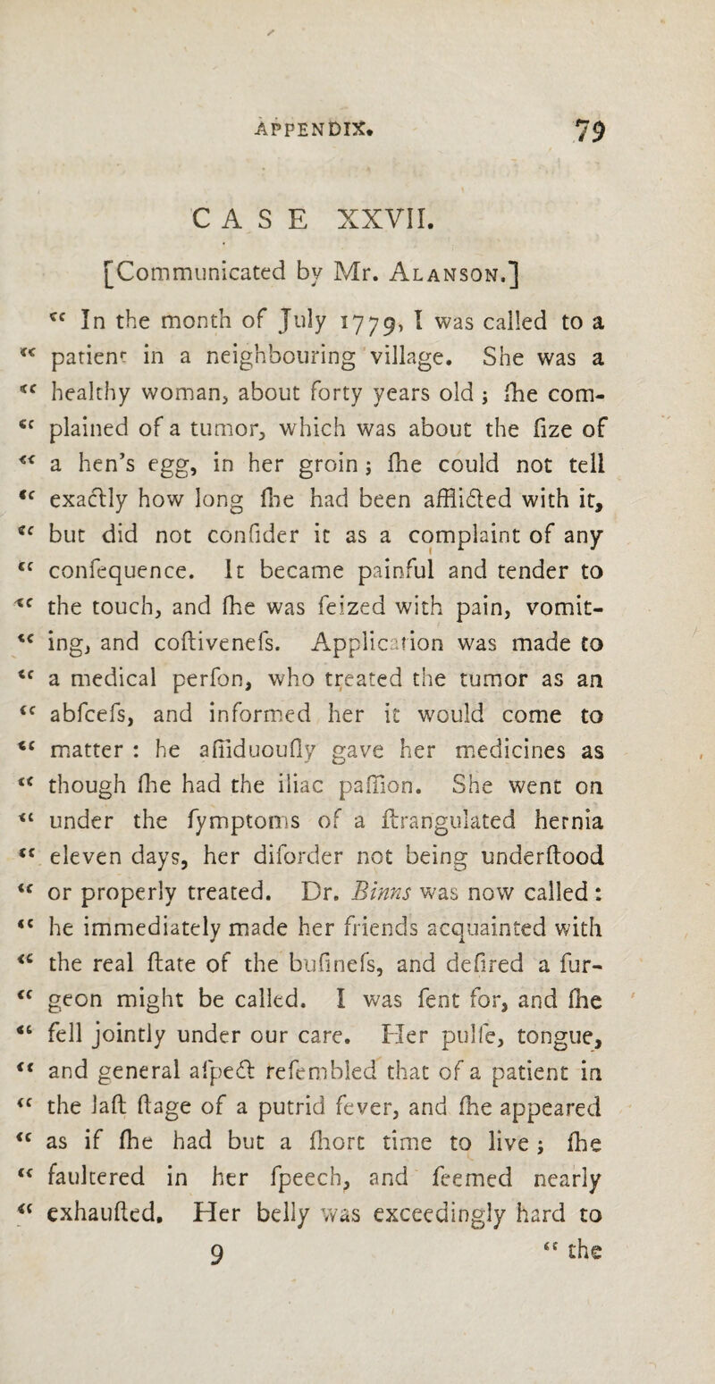 CASE XXVII. [Communicated by Mr. Alanson,] cc In the month of July 1779, I was called to a patient in a neighbouring village. She was a *f healthy woman, about forty years old ; (he com- €c plained of a tumor, which was about the fize of << a hen’s egg, in her groin; fhe could not tell <c exactly how long fhe had been affiidted with it, cc but did not confider it as a complaint of any €f confequence. It became painful and tender to xc the touch, and fhe was feized with pain, vomit- ing, and coftivenefs. Application was made to <c a medical perfon, who treated the tumor as an <c abfcefs, and informed her it would come to tc matter : he afiiduoufly gave her medicines as u though fhe had the iliac paiTion. She went on under the fymptoms of a ftrangulated hernia <£ eleven days, her diforder not being underftood or properly treated. Br. Binns was now called : *c he immediately made her friends acquainted with <c the real flare of the bufinefs, and defired a fur- €( geon might be called. I was fent for, and fine “ fell jointly under our care. Her pulfe, tongue, i( and general afpeft te fern bled that of a patient in <c the laft flage of a putrid fever, and fhe appeared <c as if fhe had but a fhort time to live ; fhe (< faultered in her fpeech, and feemcd nearly u exhaufted. Her belly was exceedingly hard to 9 the