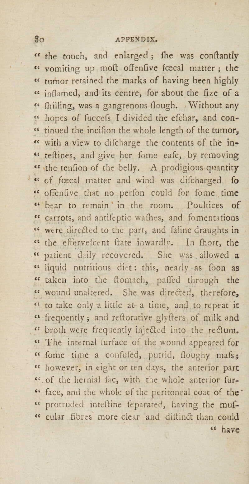 £C the touch, and enlarged ; fhe was conftantly li vomiting up mod: offenfive foe cal matter ; the « tumor retailed the marks of having been highly <s inflamed, and its centre, for about the fize of a fK (hilling, was a gangrenous Hough. Without any (C hopes of fuccefs I divided the efchar, and con- tc tinued the incifion the whole length of the tumor* <£ with a view to di(charge the contents of the in- refines, and give her Home eafe, by removing the tenfion of the belly. A prodigious quantity £C of faecal matter and wind was difcharged fo <c offend ye that no perfon could for fome time c4 bear to remain' in the room. Poultices of €£ carrots, and antifeptic wadies, and fomentations €C were direded to the parr, and faline draughts in ££ the efervefcent ftate inwardlv. In fliort, the t > ■ £C patient daily recovered. She was allowed a liquid nutritious diet: this, nearly as foon as taken into the ftomach, paflfed through the cc wound unaltered. She was directed, therefore, <£ to take only a little at- a time, and to repeat it 64 frequently; and federative glyfrers of milk and <e broth were frequently injeded into the redum. €C The internal lurface of the wound appeared for cc fome time a confufed, putrid, doughy mals$ l{ however, in eight or ten days, the anterior part cc.of the hernial fac, with the whole anterior fur- u face, and the whole of the peritoneal coat of the* <c protruded inteftine feparated, having the muf- cular fibres more clear and diltmd than could have