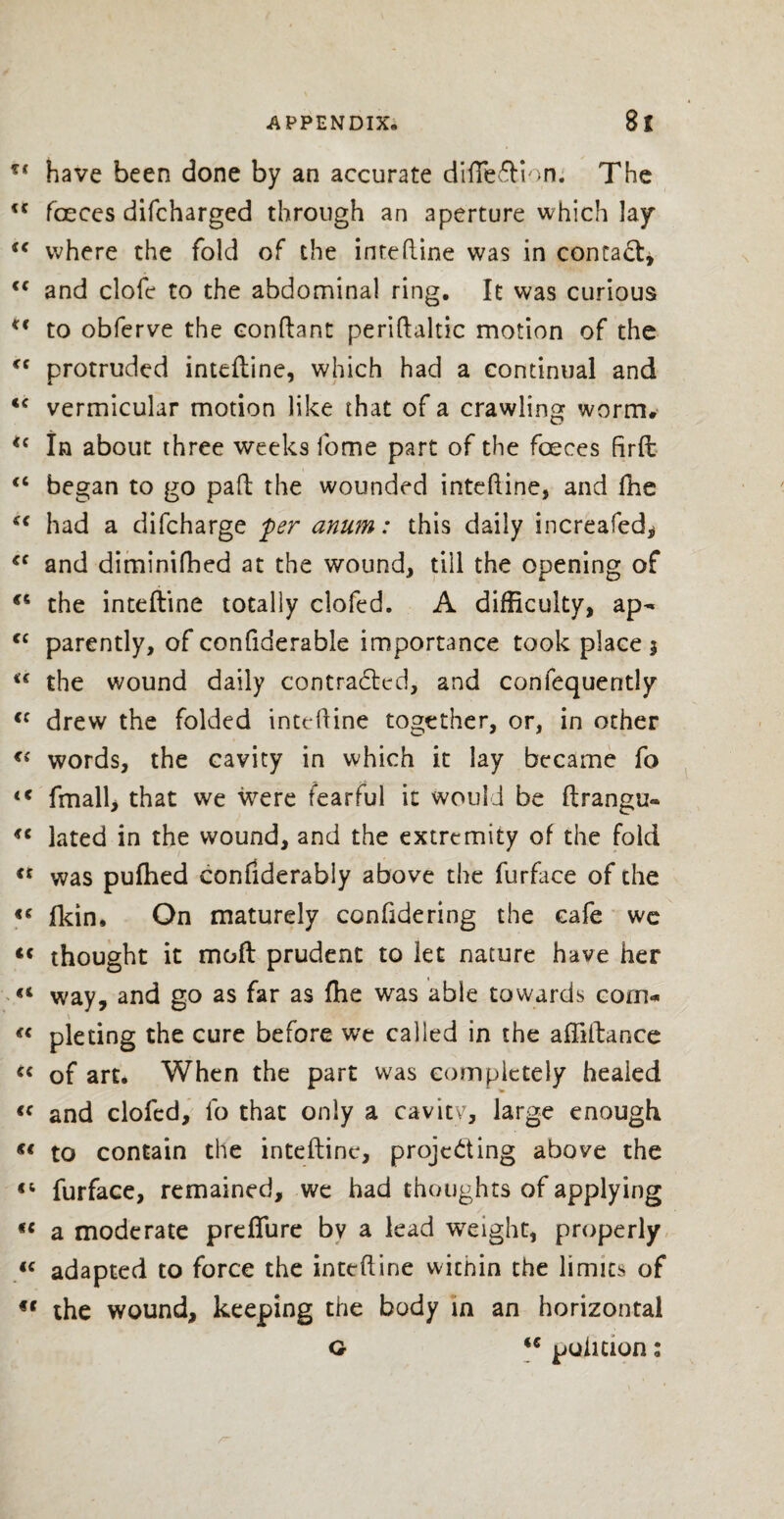 f< have been done by an accurate difie&ion. The <c faeces difcharged through an aperture which lay <c where the fold of the inteftine was in contact, <c and clofe to the abdominal ring. It was curious *c to obferve the eonftant periftaltic motion of the <c protruded inteftine, which had a continual and <c vermicular motion like that of a crawling worm. ic In about three weeks fome part of the faeces firft <c began to go paid the wounded inteftine, and fhe €€ had a difcharge per anum: this daily increafed, <e and diminifhed at the wound, till the opening of the inteftine totally clofed. A difficulty, ap^ cc patently, of confiderable importance took place 3 ic the wound daily contracted, and conlequently <c drew the folded inteftine together, or, in other “ words, the cavity in which it lay became fo <c fmall, that we were tearful it would be ftrangu« lated in the wound, and the extremity of the fold « was pufhed eonfiderably above the furface of the «c fkin. On maturely confidering the cafe we thought it mold prudent to let nature have her <4 way, and go as far as fhe was able towards corn- \ €C piecing the cure before we called in the affiidance “ of art. When the part was completely healed “ and elofed, fo that only a cavity, large enough «« to contain the inteftine, projecting above the furface, remained, we had thoughts of applying fC a moderate preflure bv a lead weight, properly « adapted to force the inteftine wicnin the limits of €C the wound, keeping the body in an horizontal o <€ puliuon: