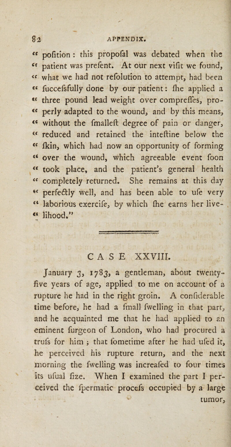 u pofition : this propofal was debated when the patient was prefent. At our next vifit we found* <c what we had not refolution to attempt, had been fuccefsfully done by our patient: fhe applied a u three pound lead weight over compreffes, pro- (( perly adapted to the wound, and by this means, *6 without the fmalleft degree of pain or danger, cc reduced and retained the inteftine below the <c Ikin, which had now an opportunity of forming sc over the wound, which agreeable event foon €C took place, and the patient's general health €C completely returned. She remains at this day perfedHy well, and has been able to ufe very ** laborious exercife, by which (he earns her live-* €i lihood.’' CASE XXVIII. January 3, 1783, a gentleman, about twenty- Hve years of age, applied to me on account of a rupture he had in the right groin, A con fiderable time before, he had a fmali fwelling in that parr, and he acquainted me that he had applied to an eminent furgeon of London, who had procured a trufs for him ; that fomedme after he had ufed it, he perceived his rupture return, and the next morning the fwelling was increafed to four times its ufual fize. When I examined the part I per- ceived the fpermatic procefs occupied by a large tumor.