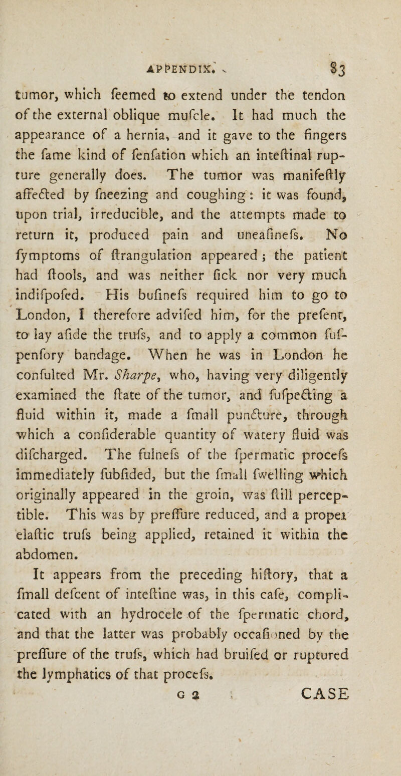 APPENDIX* v §3 tumor, which Teemed to extend under the tendon of the external oblique mufcle. It had much the appearance of a hernia, and it gave to the fingers the fame kind of fenfation which an inteftinal rup¬ ture generally does. The tumor was manifeftly affe£ted by fneezing and coughing : it was found, upon trial, irreducible, and the attempts made to return it, produced pain and uneafinefs. No fymptoms of ftrangulation appeared ; the patient had (fools, and was neither Tick nor very much indifpofed. His bufmefs required him to go to / London, I therefore advifed him, for the prefenr, to lay afide the trufs, and to apply a common fuf- penfory bandage* When he was in London he confulted Mr. Sharpe, who, having very diligently examined the ftate of the tumor, and fufpe£ting a fluid within it, made a fmall pundhire, through which a confiderabie quantity of watery fluid was difcharged. The fulnefs of the fpermatic procefs immediately fubflded, but the fmuli (welling which originally appeared in the groin, was flill percep¬ tible. This was by preflure reduced, and a proper elaftic trufs being applied, retained it within the abdomen. It appears from the preceding hiftory, that a fmall defcent of inteftine was, in this cafe, compli¬ cated with an hydrocele of the fpermatic chord, and that the latter was probably occafioned by the preflure of the trufs, which had bruifed or ruptured the lymphatics of that procefs*