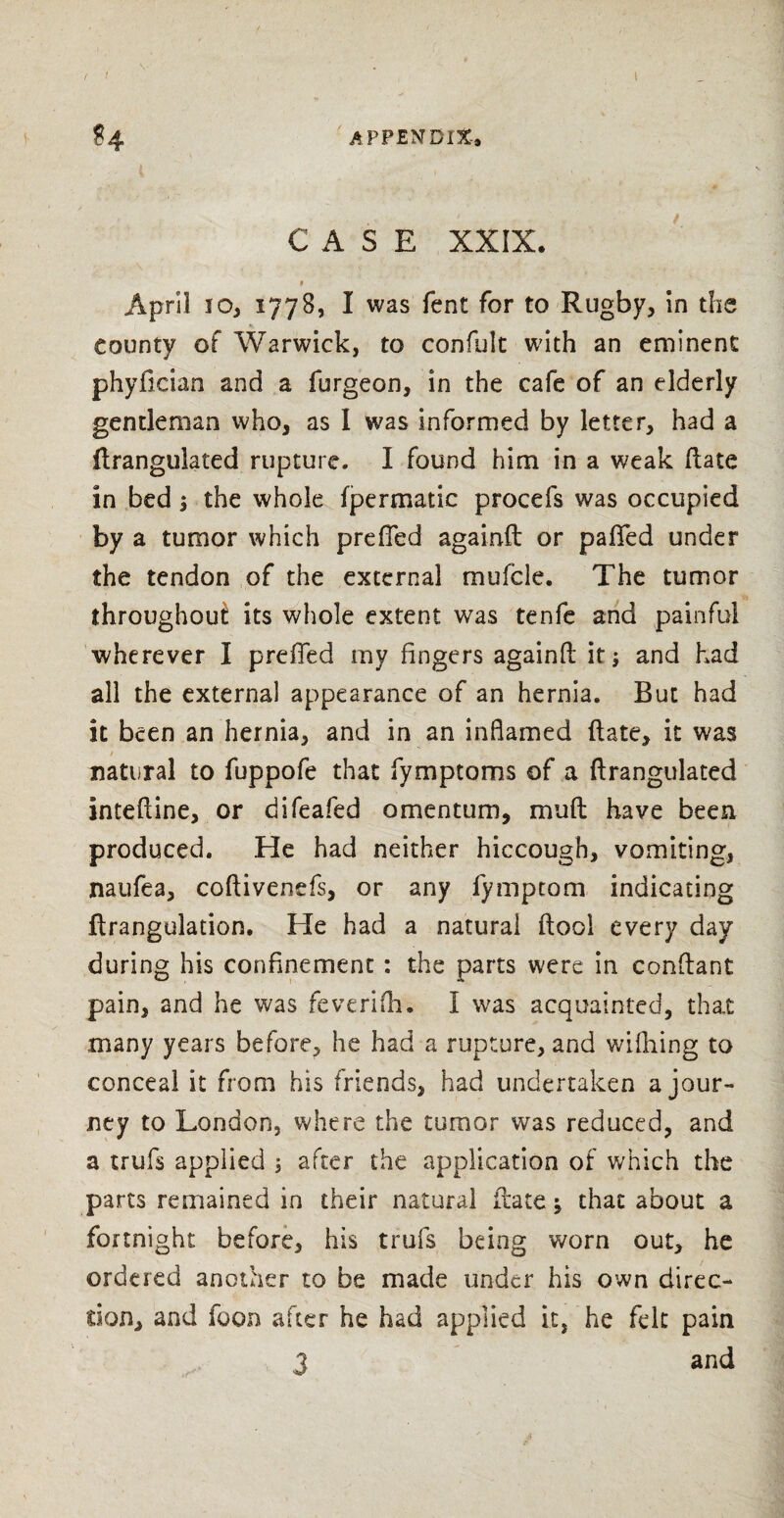 appendix. CASE XXIX. $ April 10, 1778, I was fent for to Rugby, in the county of Warwick, to confult with an eminent phyfician and a furgeon, in the cafe of an elderly gentleman who, as I was informed by letter, had a flrangulated rupture. I found him in a weak Hate in bed $ the whole fpermatic procefs was occupied by a tumor which preffed againft or palled under the tendon of the external mufcle. The tumor throughoui its whole extent was tenfe and painful wherever I preffed my fingers againfl: it j and had all the externa] appearance of an hernia. But had it been an hernia, and in an inflamed (late, it was natural to fuppofe that fymptoms of a ftrangulated inteftine, or difeafed omentum, mud have been produced. He had neither hiccough, vomiting, naufea, coftivenefs, or any lymptom indicating flrangulation. He had a natural ftool every day during his confinement : the parts were in conftant pain, and he was feverifh. I was acquainted, that many years before, he had a rupture, and wifhing to conceal it from his friends, had undertaken a jour¬ ney to London, where the tumor was reduced, and a trufs applied 5 after the application of which the parts remained in their natural date -9 that about a fortnight before, his trufs being worn out, he ordered another to be made under his own direc¬ tion, and icon after he had applied it, he felt pain 3 and