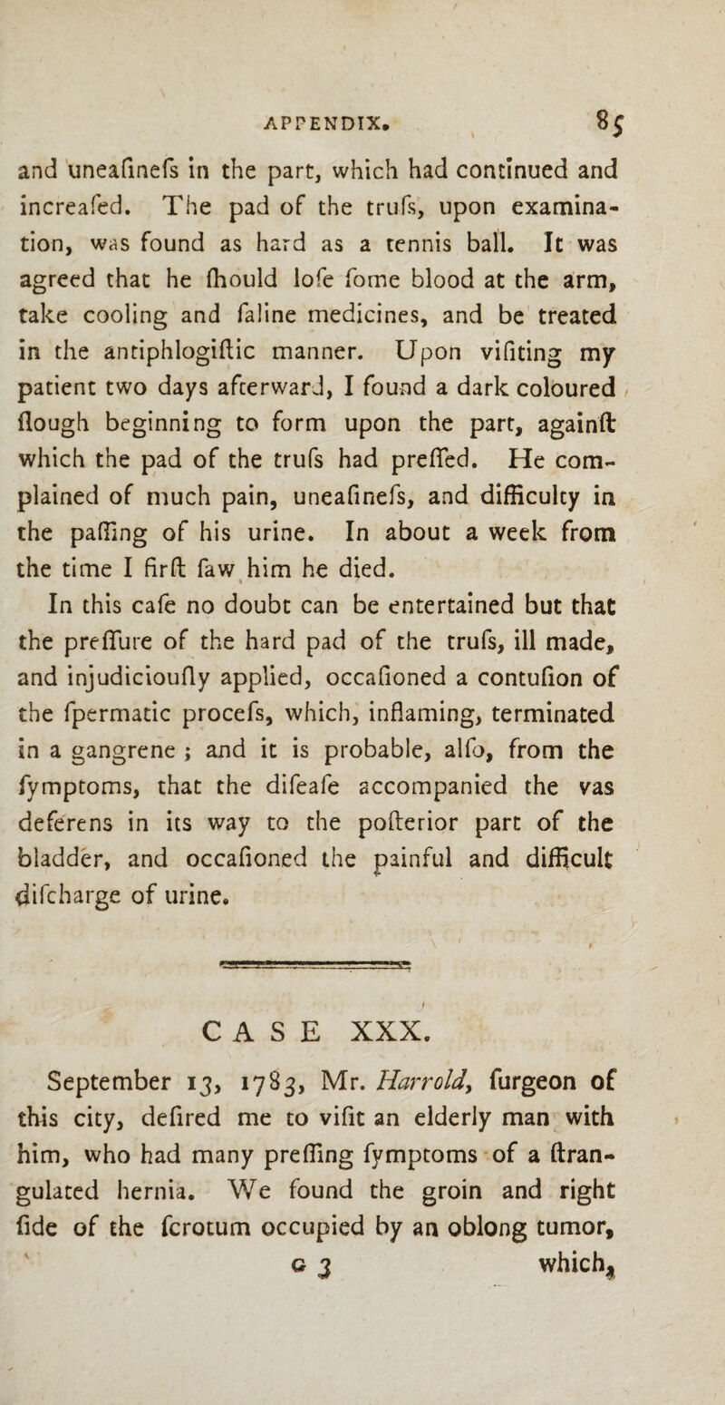 and uneafinefs in the part, which had continued and increafed. The pad of the trufs, upon examina¬ tion, was found as hard as a tennis ball. It was agreed that he fhould lofe fome blood at the arm, take cooling and faline medicines, and be treated in the antiphlogiflic manner. Upon vifiting my patient two days afterward, I found a dark coloured flough beginning to form upon the part, againft which the pad of the trufs had preffed. He com¬ plained of much pain, uneafinefs, and difficulty in the palling of his urine. In about a week from the time I fir ft faw him he died. % 7 In this cafe no doubt can be entertained but that the preffure of the hard pad of the trufs, ill made, and injudicioufly applied, occafioned a contufion of the fpermatic procefs, which, inflaming, terminated in a gangrene ; and it is probable, alfb, from the fymptoms, that the difeafe accompanied the vas deferens in its way to the poflerior part of the bladder, and occafioned the painful and difficult difcbarge of urine. \ 1 t' Mg*. '■ ■—*'g* CASE XXX. September 13, 1783, Mr. Harr old, furgeon of this city, defired me to vifit an elderly man with him, who had many preffing fymptoms of a ftran- gulated hernia. We found the groin and right fide of the fcrotum occupied by an oblong tumor, g 3 which^