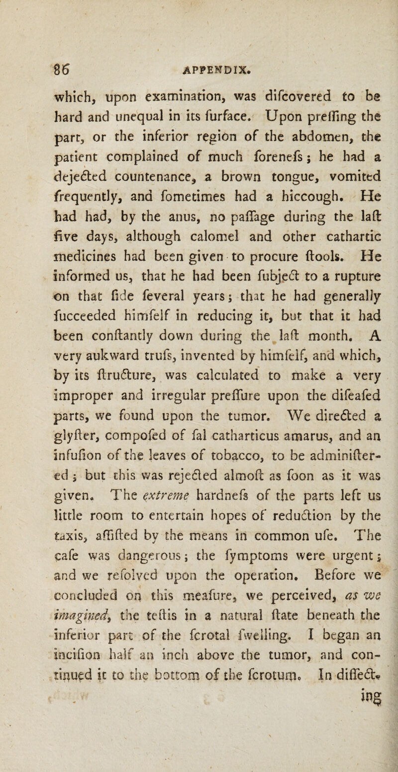 which, upon examination, was difcovered to be hard and unequal in its furface. Upon prelfing the parr, or the inferior region of the abdomen, the patient complained of much forenefs; he had a dejedted countenance, a brown tongue, vomited frequently, and fo me times had a hiccough. He had had, by the anus, no pafTage during the lad five days, although calomel and other cathartic medicines had been given to procure (tools. He informed us, that he had been fubjedl to a rupture on that fide feveral years; that he had generally fucceeded himfelf in reducing it, but that it had been conftantly down during the lad month. A very auk ward trufs, invented by himfelf, and which, by its drudlure, was calculated to make a very improper and irregular preffure upon the difeafed parts, we found upon the tumor. We diredied a glyfter, compofed of fal catharticus a mams, and an infufion of the leaves of tobacco, to be adminider- ed i but this was rejected almod as foon as it was given. The extreme hardnefs of the parts left us little room to entertain hopes of redudtion by the taxis, affided by the means in common ufe. The cafe was dangerous; the fymptoms were urgent 5 and we refolved upon the operation. Before we concluded on this meafure, we perceived, as we imagined, the teilis in a natural date beneath the inferior part of the fcrotal fweiling. I began an incifion half an inch above the tumor, and con¬ tinued it to the bottom of the fcrotuqi* In difTedb.