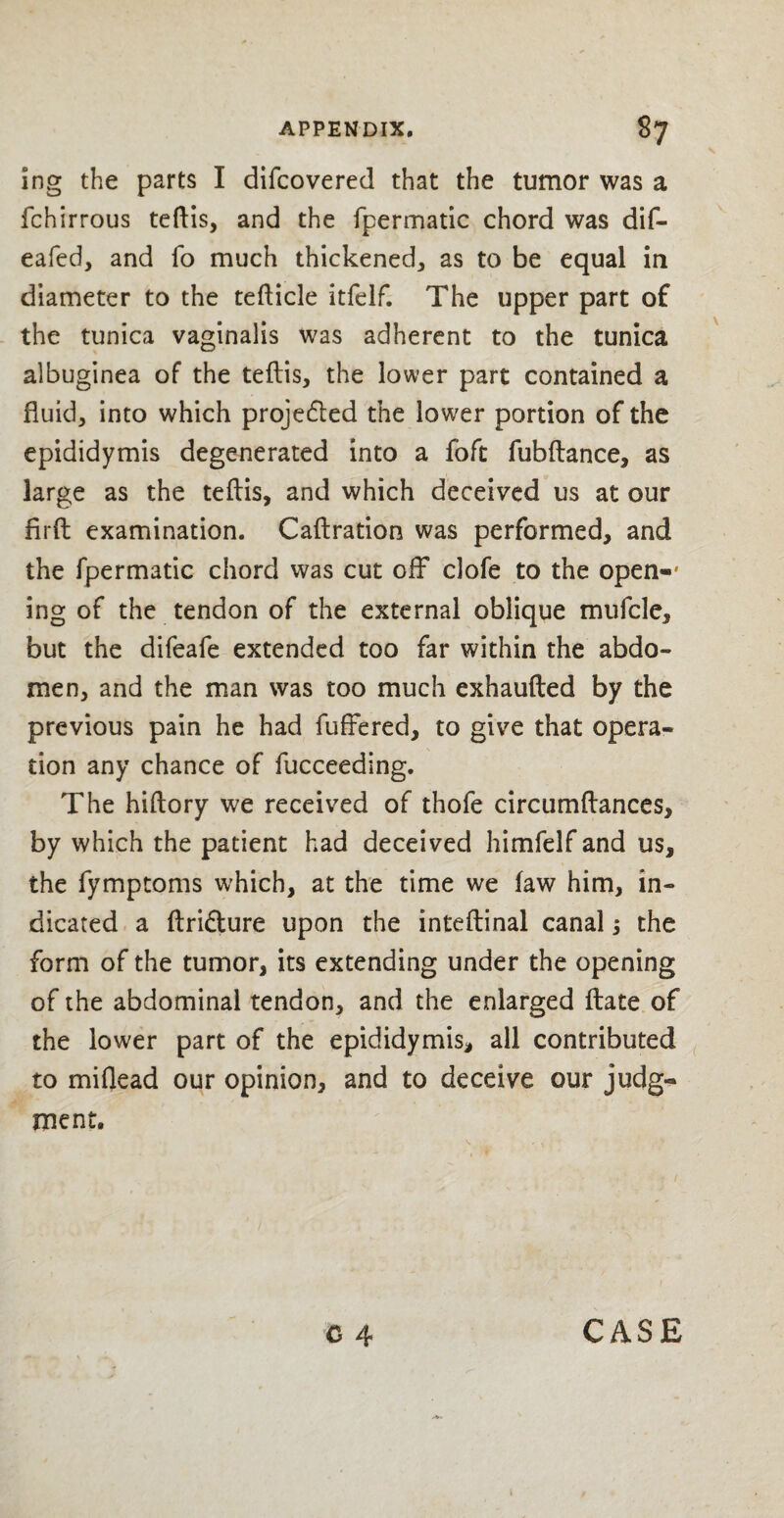 ing the parts I difcovered that the tumor was a fchirrous teftis, and the fpermatic chord was dif- eafed, and fo much thickened, as to be equal in diameter to the tefticle itfelf. The upper part of the tunica vaginalis was adherent to the tunica albuginea of the teftis, the lower part contained a fluid, into which projedled the lower portion of the epididymis degenerated into a foft fubftance, as large as the teftis, and which deceived us at our firft examination. Caftration was performed, and the fpermatic chord was cut off clofe to the open-* ing of the tendon of the external oblique mufcle, but the difeafe extended too far within the abdo¬ men, and the man was too much exhaufted by the previous pain he had fuffered, to give that opera¬ tion any chance of fucceeding. The hiftory we received of thofe circumftances, by which the patient had deceived himfelf and us, the fymptoms which, at the time we law him, in¬ dicated a ftri&ure upon the inteftinal canal 5 the form of the tumor, its extending under the opening of the abdominal tendon, and the enlarged ftate of the lower part of the epididymis, all contributed to miflead our opinion, and to deceive our judg¬ ment.