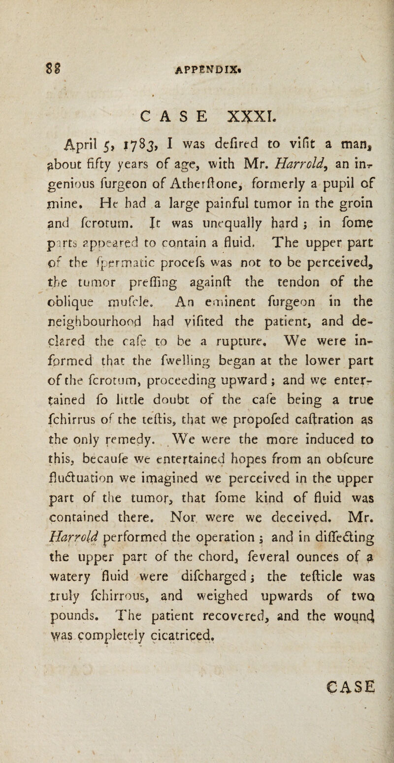 CASE XXXI. April 5, 1783, I was dcfired to vifit a man* ^bout fifty years of age, with Mr. Harrold, an in?- genious furgeon of Atherftone, formerly a pupil of mine* He had a large painful tumor in the groin and fcrorum. It was unequally hard ; in fome parts appeared to contain a fluid, The upper part of the fpermatic procefs was not to be perceived, the tumor prefling againfl: the tendon of the oblique roufd^. An eminent furgeon in the neighbourhood had yifited the patient, and de¬ clared the cafe to be a rupture. We were in¬ formed that the fwelling began at the lower part of the fcrorum, proceeding upward ; and we enter¬ tained fo little doubt of the cafe being a true fchirrus of the teflis, that we propofed caftration as the only remedy. We were the more induced to this, becaufe we entertained hopes from an obfeure fluduation we imagined we perceived in the upper part of the tumor, that fome kind of fluid was contained there. Nor were we deceived. Mr. Harrold performed the operation ; and in diflfeding the upper part of the chord, feveral ounces of a watery fluid were difeharged; the tefticle was truly fchirrous, and weighed upwards of two pounds. The patient recovered, and the wound was completely cicatriced.