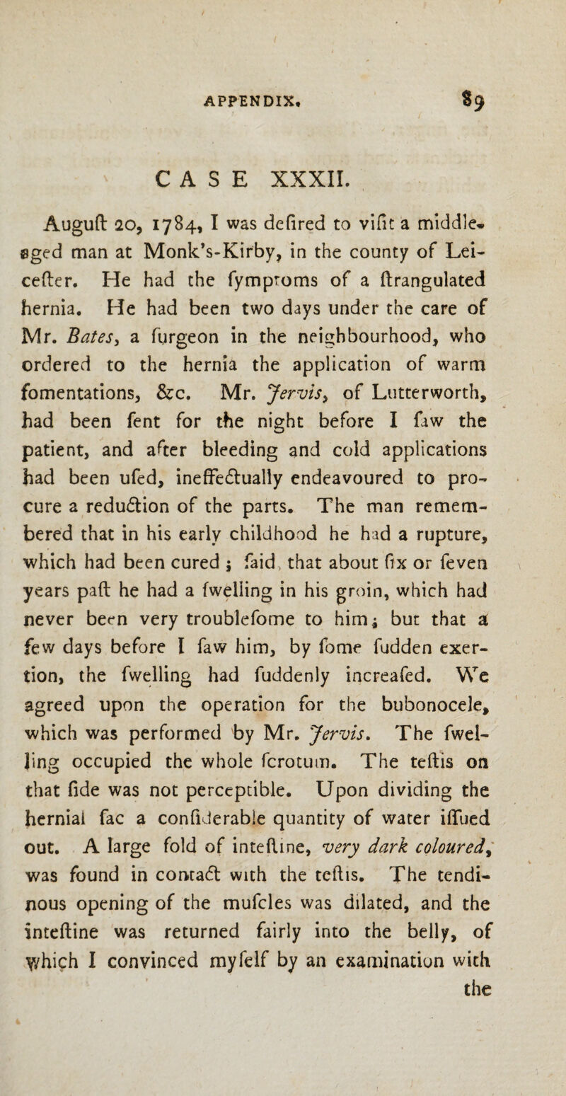 CASE XXXII. Auguft 20, 1784, I was defired to vifit a middle* 8ged man at Monk’s-Kirby, in the county of Lei- cefter. He had the fymproms of a ftrangulated hernia. He had been two days under the care of Mr. Bates, a furgeon in the neighbourhood, who ordered to the hernia the application of warm fomentations, &c. Mr. Jervis> of Lutterworth, had been fent for the night before I faw the patient, and after bleeding and cold applications had been ufed, ineffectually endeavoured to pro¬ cure a reduction of the parts. The man remem¬ bered that in his early childhood he had a rupture, which had been cured 5 faid, that about fix or feven years paft he had a (welling in his groin, which had never been very troublefome to himj but that a few days before I faw him, by fome fudden exer¬ tion, the fwelling had fuddenly increafed. We agreed upon the operation for the bubonocele, which was performed by Mr. Jervis. The fwel¬ ling occupied the whole fcrotum. The teftis on that fide was not perceptible. Upon dividing the hernial fac a confiderable quantity of water iflfued out. A large fold of inteftine, very dark coloured, was found in concact with the teftis. The tendi¬ nous opening of the mufcles was dilated, and the inteftine was returned fairly into the belly, of y/hich I convinced myfelf by an examination with the