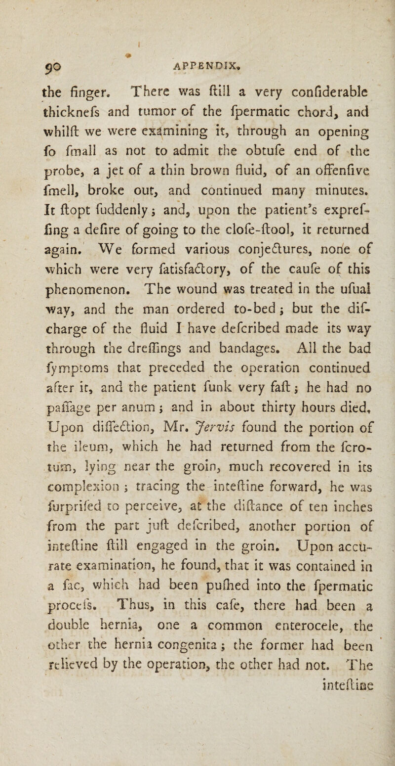 i APPENDIX, the finger. There was ftill a very confiderable thicknefs and tumor of the fpermatic chord, and whilft we were examining it, through an opening fo fmall as not to admit the obtufe end of the probe, a jet of a thin brown fluid, of an offenfive fine 11, broke out, and continued many minutes. It ftopt fuddenly; and, upon the patients exp ref- fin g a defire of going to the clofe-ftool, it returned again. We formed various conjedures, none of which were very fatisfadory, of the caufe of this phenomenon. The wound was treated in the ufuai way, and the man ordered to-bed $ but the dis¬ charge of the fluid I have defcribed made its way through the d reflings and bandages. All the bad fymptoms that preceded the operation continued after it, and the patient funk very fail he had no paiTage per an urn; and in about thirty hours died. Upon difiedion, Mr. Jervis found the portion of the ileum, which he had returned from the fcro- turn, lying near the groin, much recovered in its complexion \ tracing therinteftme forward, he was furprifed to perceive, at the diftance of ten inches from the part juft defcribed, another portion of inteftine ftill engaged in the groin. Upon accu¬ rate examination, he found, that it was contained in a fac, which had been pufiied into the fpermatic procefs. Thus, in this cafe, there had been a double hernia, one a common enterocele, the other the hernia congenita; the former had been relieved by the operation, the other had not. The inteftine