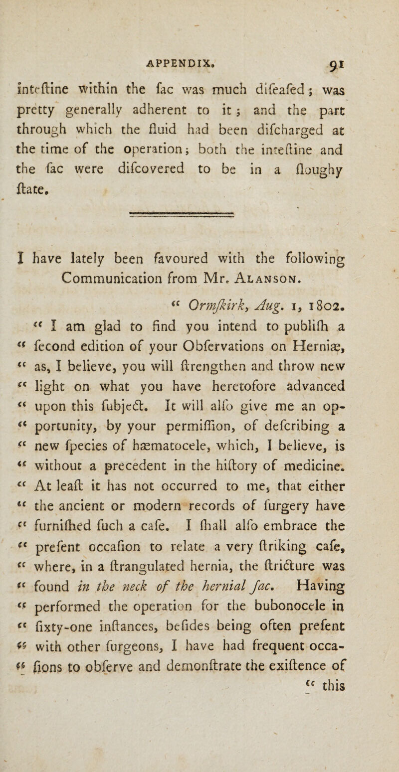 inteftine within the fac was much difeafed; was pretty generally adherent to it; and the part through which the fluid had been difcharged at the time of the operation; both the inteftine and the fac were difcovered to be in a doughy date. I have lately been favoured with the following Communication from Mr, Alanson. €C Ormjkirk, Aug. 1, 1802. <c I am glad to find you intend to pubiifh a €( fecond edition of your Obfervations on Hernia?, <c as, I believe, you will drengthen and throw new (< light on what you have heretofore advanced <c upon this fubjecd. It will alfo give me an op- “ portunity, by your permiffion, of defcribing a “ new fpecies of hematocele, which, I believe, is <c without a precedent in the hiftory of medicine. cc At lead it has not occurred to me, that either 6C the ancient or modern records of furgery have cc furnifhed fuch a cafe. I (hall alfo embrace the (< prefent occafion to relate a very drifting cafe, cc where, in a flrangulated hernia, the dri<dure was cc found in the neck of the hernial Jac, Having <c performed the operation for the bubonocele in fixty-one inftances, befides being often prefent « with other furgeons, I have had frequent occa- f* fjons to obferve and dernonftrate the exidence of Cc this