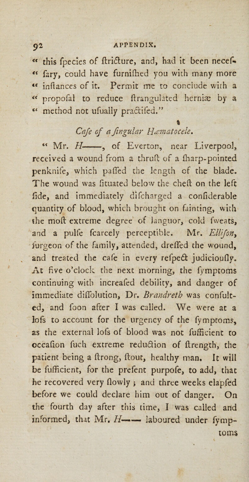 appendix. 92 €< this fpedes of (Iri&ure, and, had it been necef- €( fary, could have furnifhed you with many more <c in fiances of it. Permit me to conclude wirh a “ propofal to reduce ftrangulated hernias by a method not ufually pradtifed.” % Cafe of a Jingular Hematocele. Mr. II——9 of Everton, near Liverpool, received a wound from a thruft of a (harp-pointed penknife, which pafled the length cf the blade. The wound was fkuated below the cheft on the left fide, and immediately di(charged a confiderable quantity of blood, which brought on Lin ting, with the mod extreme degree of languor, cold fweats, and a pulfe fcarcely perceptible. Mr. ElUfon, forge on of the family, attended, drefFed the wound, and treated the cafe in every refped: judicioudy. At five o'clock the next morning, the (ymptoms continuing with increafed debility, and danger of immediate diflblution. Dr, Brandreth was confult- ed, and foon after I was called. We were at a lofs to account for the urgency of the (ymptoms, as the external lofs of blood was not fufheient to occafion fuch extreme redu&ion of (Length, the patient being a (Long, (lout, healthy man. It will be fufficient, for the prefent purpofe, to add, that he recovered very (lowly ; and three weeks elapfed before we could declare him out of danger. On the fourth day after this time, I was called and informed, that Mr. laboured under fymp- toms