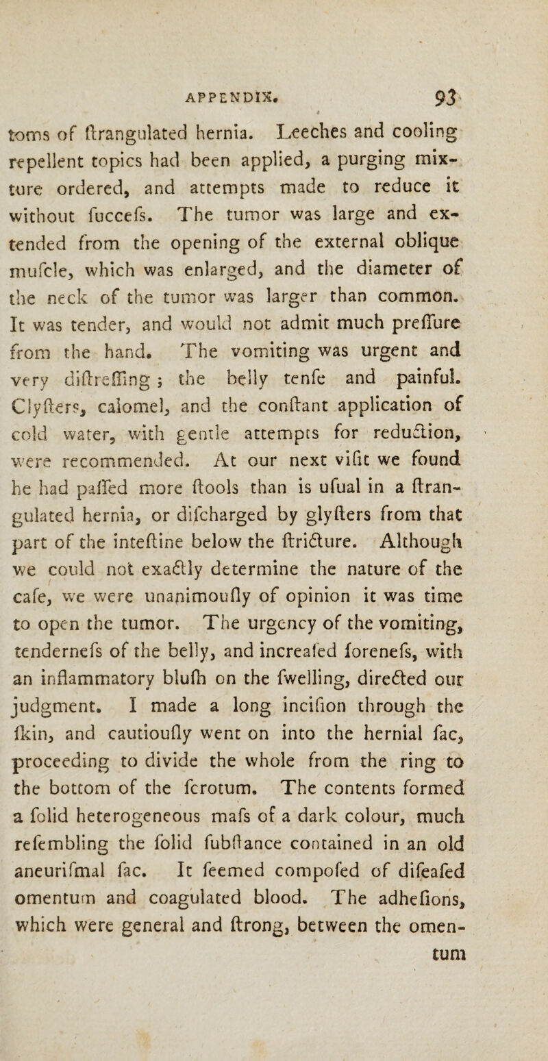 4 toms of ftrangulated hernia. Leeches and cooling repellent topics had been applied, a purging mix¬ ture ordered, and attempts made to reduce it without fuccefs. The tumor was large and ex¬ tended from the opening of the external oblique mufcle, which was enlarged, and the diameter of the neck of the tumor was larger than common. It was tender, and would not admit much prefiure from the hand. The vomiting was urgent and very diftrefling ; the belly tenfe and painful. Clyfters, calomel, and the conftant application of cold water, with gentle attempts for reduflion, were recommended. At our next vifit we found he had palled more ftools than is ufual in a ftran- gulated hernia, or difcharged by glyfters from that part of the intefline below the ftridlure. Although we could not exa&iy determine the nature of the cafe, we were unanimoufly of opinion it was time to open the tumor. The urgency of the vomiting, tendernefs of the belly, and increaled forenefs, with an inflammatory blufh on the fwelling, directed our judgment. I made a long incifion through the fkin, and cautioufly went on into the hernial fac, proceeding to divide the whole from the ring to the bottom of the ferotum. The contents formed a folid heterogeneous mafs of a dark colour, much refembling the folid fubflance contained in an old aneurifmal fac. It feemed compofed of difeafed omentum and coagulated blood. The adhefions, which were general and ftrong, between the omen¬ tum