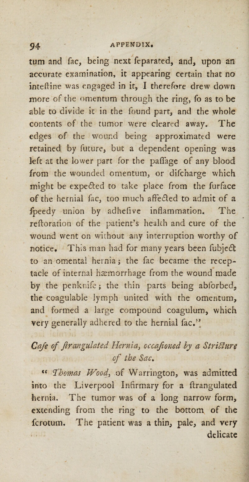 turn and fac, being next feparated, and, upon an accurate examination, it appearing certain that no inteftine was engaged in it, I therefore drew down more of the omentum through the ring, fo as to be able to divide it in the found part, and the whole contents of the tumor were cleared away. The edges of the wound being approximated were retained by future, but a dependent opening was left at the lower part for the paflfage of any blood from the wounded omentum, or difcnarge which might be expected to take place from the furface of the hernial fac, too much affeded to admit of a fpeedy union by adhefive inflammation. The reftorarion of the patient’s health and cure of the wound went on without any interruption worthy of notice. This man had for many years been fubjed to an omental hernia; the fac became the recep¬ tacle of internal haemorrhage from the wound made by the penknife; the thin parts being abforbed^, the coagulable lymph united with the omentum, and formed a large compound coaguium, which very generally adhered to the hernial facd’ Cafe of ftrangulated Hernia, occajioned by a Striblure of the Sac> C{ Thomas Wood% of Warrington, was admitted into the Liverpool Infirmary for a ftrangulated hernia. The tumor was of a long narrow form, extending from the ring to the bottom of the fcrotum. The patient was a thin, pale, and very delicate