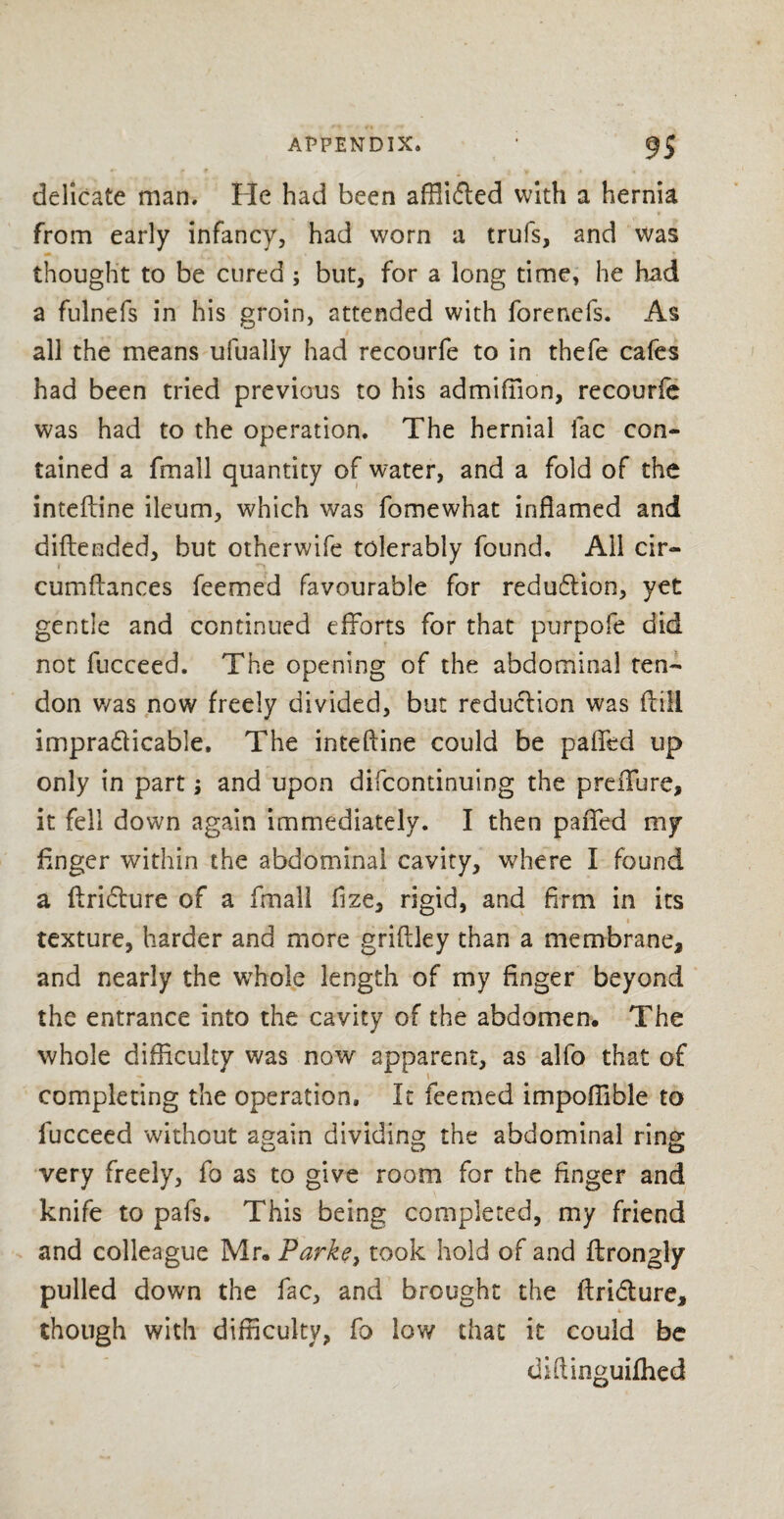 delicate man. He had been affl’ufled with a hernia from early infancy, had worn a trufs, and was thought to be cured ; but, for a long time, he had a fulnefs in his groin, attended with forenefs. As all the means ufually had recourfe to in thefe cafes had been tried previous to his admiffion, recourfe was had to the operation. The hernial fac con¬ tained a fmall quantity of water, and a fold of the inteftine ileum, which was fomewhat inflamed and diftended, but otherwife tolerably found. All cir- cumftances Teemed favourable for redu£Uon, yet gentle and continued efforts for that purpofe did not fucceed. The opening of the abdominal ten¬ don v/as now freely divided, but reduction was dill impra&icable. The inteftine could be pafied up only in part; and upon difcontinuing the preifure, it fell down again immediately. I then pafled my finger within the abdominal cavity, where I found a ftriclure of a fmall fize, rigid, and firm in its texture, harder and more griftley than a membrane, and nearly the wffiole length of my finger beyond the entrance into the cavity of the abdomen. The whole difficulty was now apparent, as alfo that of completing the operation. It feemed impoffible to fucceed without again dividing; the abdominal ring very freely, fo as to give room for the finger and knife to pafs. This being completed, my friend and colleague Mr. Parke, took hold of and ftrongly pulled down the fac, and brought the ftri&ure, though with difficulty, fo low that it could be diftinguifhed