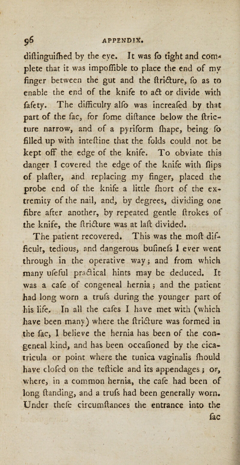 ' didinguiffied by the eye. It was fo tight and cdm* plete that it was impoffible to place the end of my finger between the gut and the ftri&ure, fo as to enable the end of the knife to a<d or divide with fafety. The difficulty alfo was increafed by that part of the fac, for fome didance below the ftric- ture narrow, and of a pyriform ffiape, being fo filled up with intedine that the folds could not be kept off the edge of the knife. To obviate this danger I covered the edge of the knife with flips of plader, and replacing my finger, placed the probe end of the knife a little fhort of the ex» tremity of the nail, and, by degrees, dividing one fibre after another, by repeated gentle drakes of the knife, the ftri&ure was at lad divided. The patient recovered. This was the mod: difi* ficult, tedious, and dangerous bounds I ever went through in the operative way j and from which many ufeful pradical hints may be deduced. It was a cafe of congeneal hernia ; and the patient had long worn a truls during the younger part of his life. In all the cafes I have met with (which have been many) where the dri&ure was formed in the fac, 1 believe the hernia has been of the con¬ geneal kind, and has been occafioned by the cica- tricula or point where the tunica vaginalis fhould have clofed on the tedicle and its appendages $ or, where, in a common hernia, the cafe had been of long danding, and a trufs had been generally worn. Under thefe circumdances the entrance into the fac