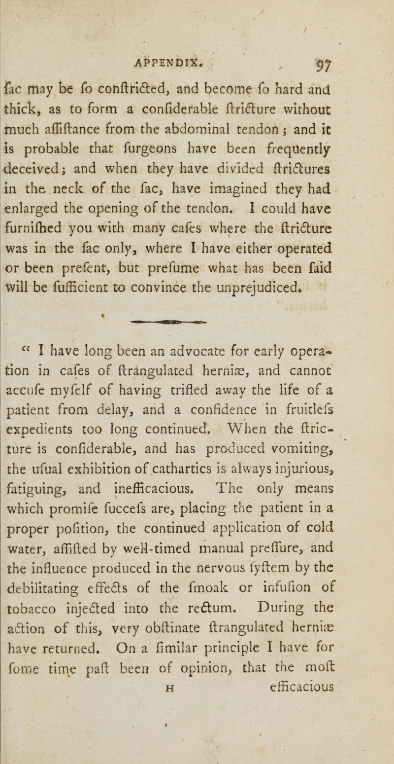 fac may be To conflridted, and become fo hard and thick, as to form a confiderable ftri&ure without much affiflance from the abdominal tendon ; and it is probable that furgeons have been frequently deceived; and when they have divided ftridtures in the neck of the fac, have imagined they had enlarged the opening of the tendon. I could have furnifhed you with many cafes where the ftrifture was in the fac only, where I have either operated or been prefent, but prefume what has been faid will be fufficient to convince the unprejudiced. cc I have long been an advocate for early opera¬ tion in cafes of fcrangulated hernia, and cannot accufe myfelf of having trifled away the life of a patient from delay, and a confidence in fruitlefs expedients too long continued. When the ftric- ture is confiderable, and has produced vomiting, the ufual exhibition of cathartics is always injurious, fatiguing, and inefficacious. The only means which promife fuccefs are, placing the patient in a proper pofition, the continued application of cold water, affifled by well-timed manual preflure, and the influence produced in the nervous fyftem by the debilitating effects of the fmoak or infufion of tobacco inje&ed into the redlum. During the action of this, very obflinate ftrangulaced hernias have returned. On a fimilar principle I have for fome time pad been of opinion, that the molt h efficacious