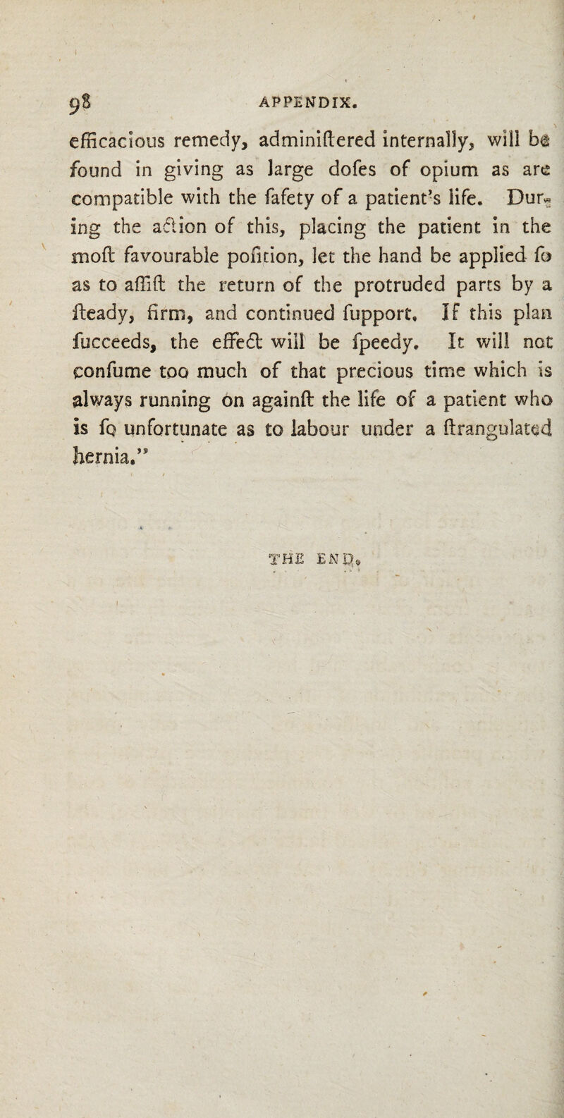 efficacious remedy, adminiftered internally, will b<t found in giving as large dofes of opium as are compatible with the fafety of a patient’s life. Dur* ing the adion of this, placing the patient in the mod: favourable poiition, let the hand be applied fo as to affift the return of the protruded parts by a Heady, firm, and continued fupport, If this plan fucceeds, the effedl will be fpeedy. It will not confume too much of that precious time which is always running on againft the life of a patient who is fq unfortunate as to labour under a ftrangulated hernia.’9 THE ENQ9 I