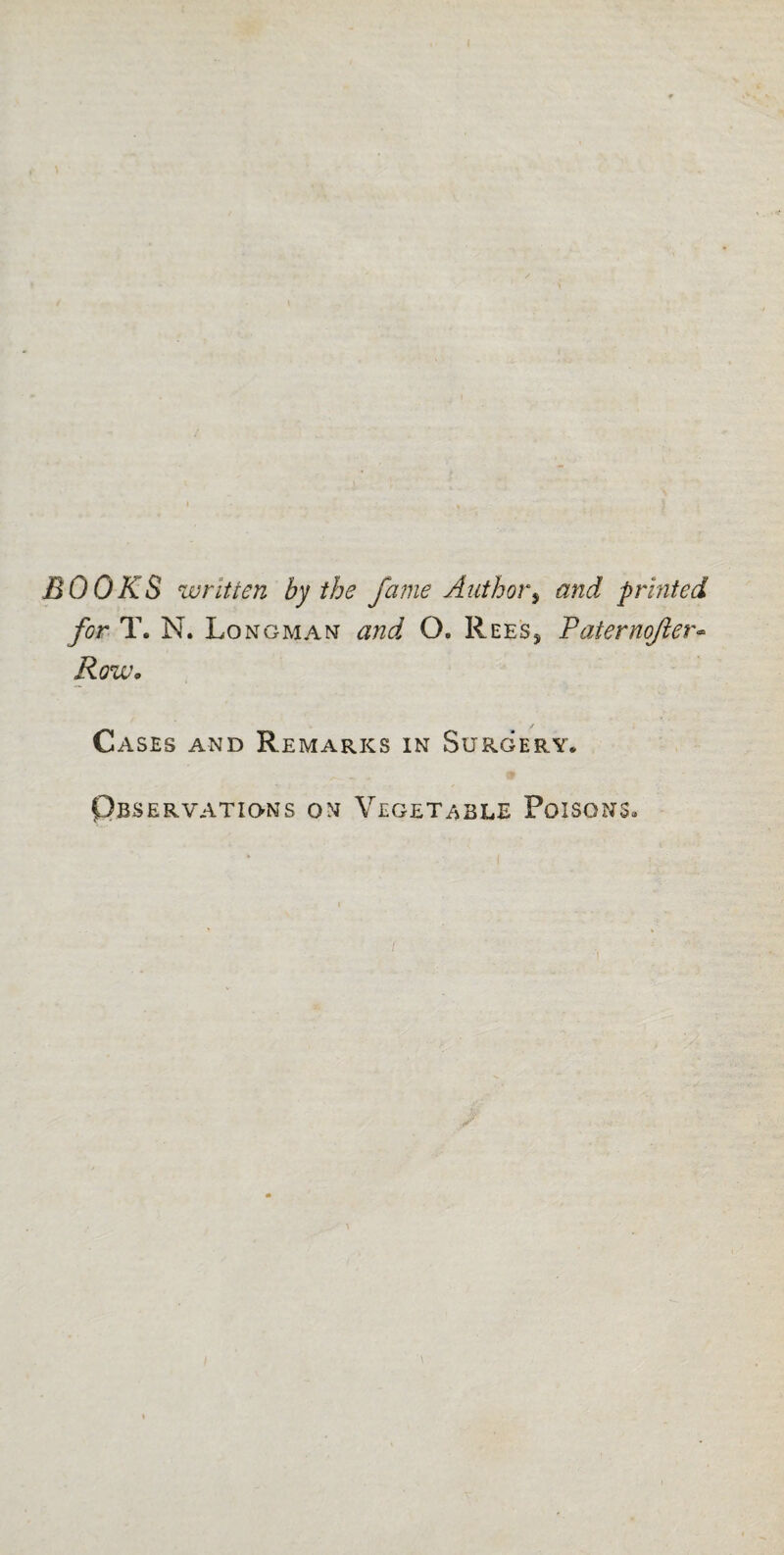 BOOKS written by the fame Author9 and printed for T. N. Longman and O. Rees, Faternojier* Row. Cases and Remarks in Surgery* Observations on Vegetable Poisons*