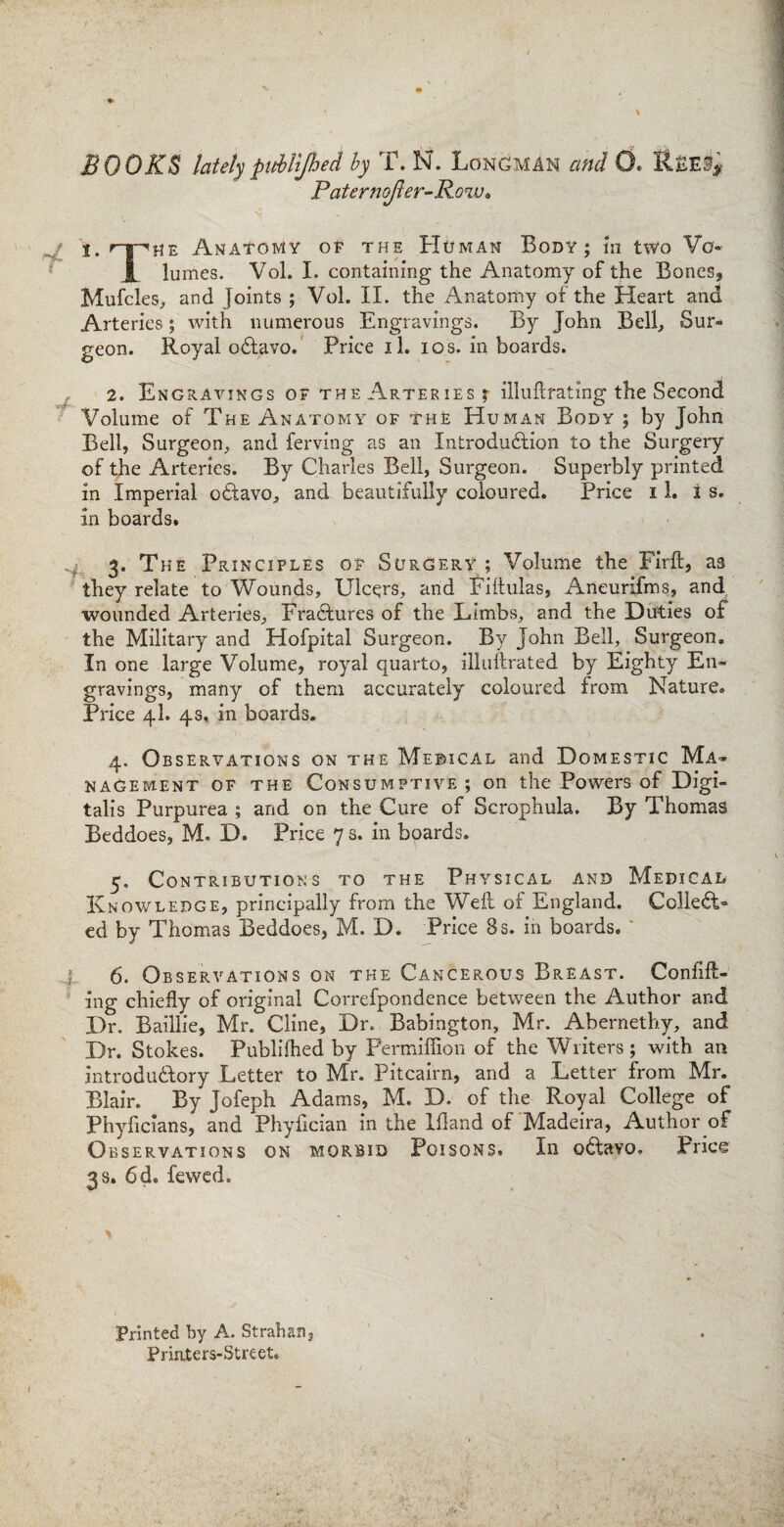 BOOKS lately pMJhed by T. N. Longman and 0. Paternofler-Row» v - . ' ^ I. rr^jiE Anatomy of the Homan Body; in two Vo* JL lumes. Vol. I. containing the Anatomy of the Bones, Mufcles, and Joints ; Vol. II. the Anatomy of the Heart and Arteries; with numerous Engravings. By John Bell, Sur¬ geon. Royal oCtavo. Price il. ios. in boards. 2. Engravings of the Arteries; illuftrating the Second Volume of The Anatomy of the Human Body ; by John Bell, Surgeon, and ferving as an Introduction to the Surgery of the Arteries. By Charles Bell, Surgeon. Superbly printed in Imperial oCtavo, and beautifully coloured. Price 11. is. in boards. 3. The Principles of Surgery; Volume the Firft, as they relate to Wounds, Ulcers, and Fiftulas, Aneurifms, and wounded Arteries, Erasures of the Limbs, and the Duties of the Military and Hofpital Surgeon. By John Bell, Surgeon. In one large Volume, royal quarto, illuftrated by Eighty En¬ gravings, many of them accurately coloured from Nature. Price 4I. 4s, in boards. 4. Observations on the Medical and Domestic Ma¬ nagement of the Consumptive; on the Powers of Digi¬ talis Purpurea ; and on the Cure of Scrophula. By Thomas Beddoes, M. D. Price 7 s. in boards. 5. Contributions to the Physical and Medical Knowledge, principally from the Welt of England. Collect¬ ed by Thomas Beddoes, M. D. Price 8 s. in boards. * l 6. Observations on the Cancerous Breast. Confut¬ ing chiefly of original Correfpondence between the Author and Dr. Baillie, Mr. Cline, Dr. Babington, Mr. Abernethy, and Dr. Stokes. Publifhed by Permiffion of the Writers; with an introductory Letter to Mr. Pitcairn, and a Letter from Mr. Blair. By Jofeph Adams, M. D. of the Royal College of Phyficians, and Phyfician in the Ifland of Madeira, Author of Observations on morbid Poisons. In oCtavo. Price 3 s. 6d. fewed. Printed by A. St rah an, Priaters-Street.