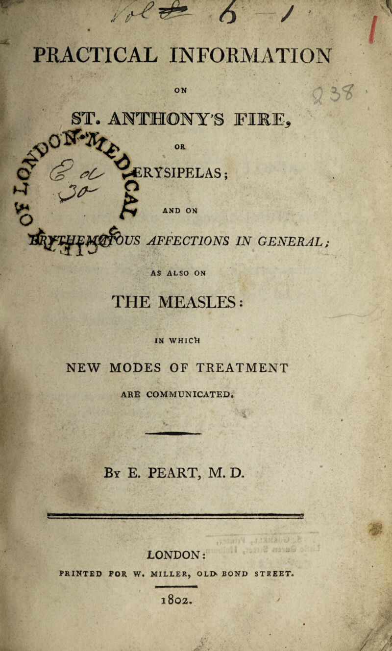 z - ~ PRACTICAL INFORMATION ST. ANTHONY’S FIRE, OR O dP #0 Erysipelas ; ^ f*4 AND ON O ** US AFFECTIONS IN GENERAL; AS ALSO ON THE MEASLES: IN WHICR NEW MODES OF TREATMENT ARE COMMUNICATED. By E. PEART, M. D. —————■—«b——■—————miiwnw-iiiir LONDON: PRINTED FOR W. MILLER, OLI> BOND STREET. l802. /