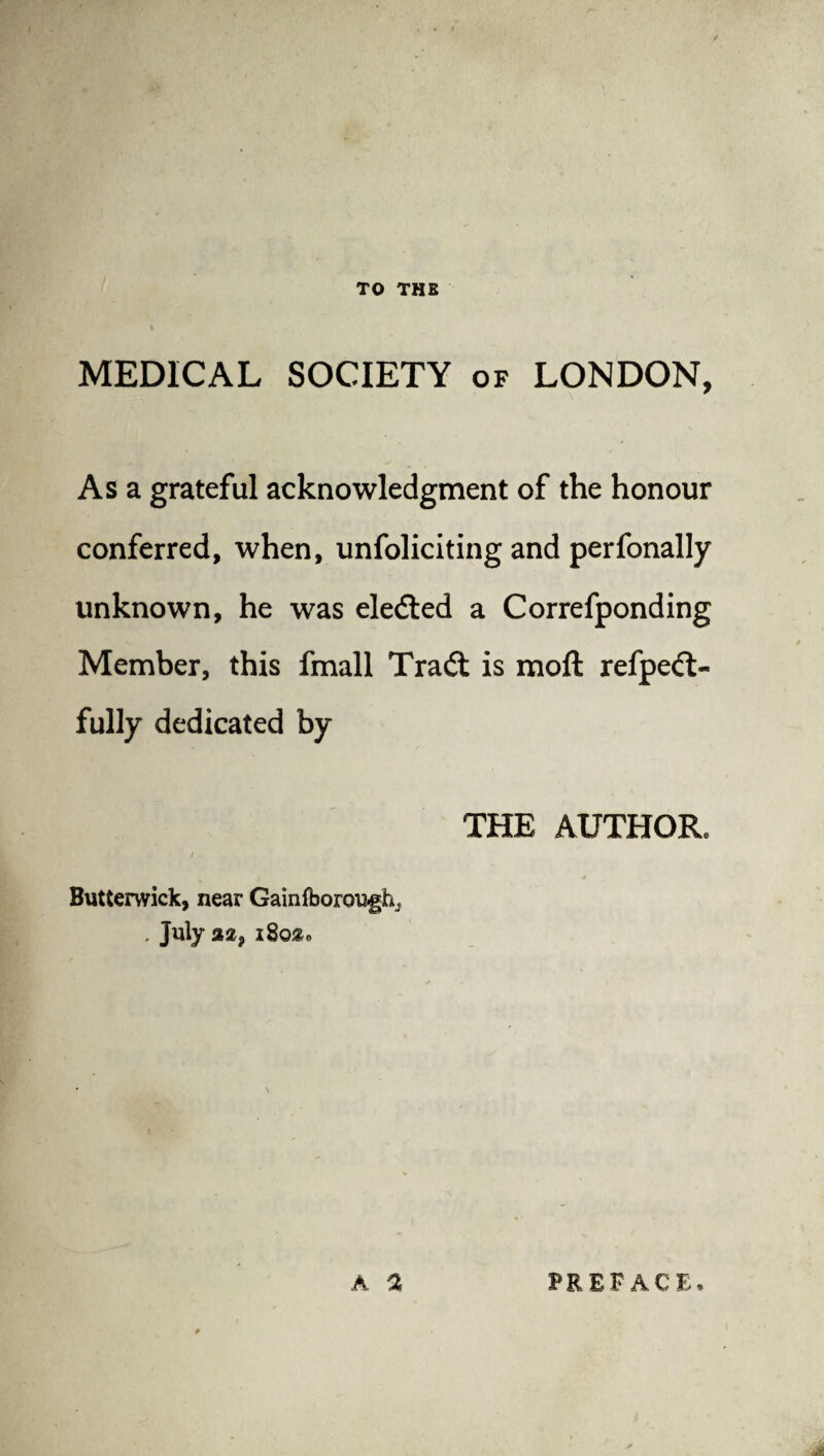 TO THE MEDICAL SOCIETY of LONDON, As a grateful acknowledgment of the honour conferred, when, unfoliciting and perfonally unknown, he was eleded a Correfponding Member, this fmall Trad is moft refped- fully dedicated by THE AUTHOR. i Butterwick, near Gainfboroufh^ . July 2,2 9 i8o»o A % PREFACE.