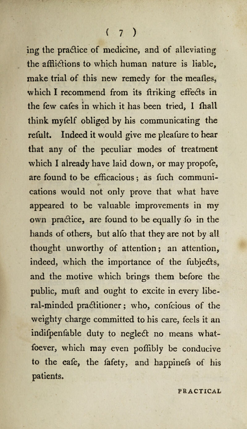 , . *pP t ing the practice of medicine, and of alleviating the afflictions to which human nature is liable, make trial of this new remedy for the meatles, which I recommend from its ttriking efreCts in the few cafes in which it has been tried, 1 ihall think myfelf obliged by his communicating the refult. Indeed it would give me pleafure to hear that any of the peculiar modes of treatment which I already have laid down, or may propofe, are found to be efficacious; as fuch communi¬ cations would not only prove that what have appeared to be valuable improvements in my own practice, are found to be equally fo in the hands of others, but alfo that they are not by all thought unworthy of attention; an attention, indeed, which the importance of the fubjeCts, and the motive which brings them before the public, muft and ought to excite in every libe¬ ral-minded practitioner; who, confcious of the weighty charge committed to his care, feels it an indifpenfable duty to negleCt no means what- foever, which may even poffibly be conducive to the eafe, the lafety, and happinefs of his patients. PRACTICAL