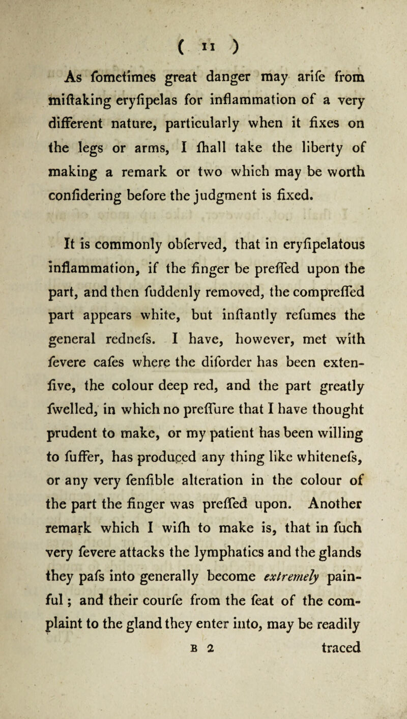 As fometimes great danger may arife from miftaking eryfipelas for inflammation of a very different nature, particularly when it fixes on the legs or arms, I fhall take the liberty of making a remark or two which may be worth confidering before the judgment is fixed. It is commonly obferved, that in eryfipelatous inflammation, if the finger be preffed upon the part, and then fuddenly removed, the comprefled part appears white, but inftantly refumes the general rednefs. I have, however, met with fevere cafes where the diforder has been exten- five, the colour deep red, and the part greatly fwelled, in which no preffure that I have thought prudent to make, or my patient has been willing to fuffer, has produced any thing like whitenefs, or any very fenfible alteration in the colour of the part the finger was preffed upon. Another remark which I wifh to make is, that in fuch very fevere attacks the lymphatics and the glands they pafs into generally become extremely pain¬ ful ; and their courfe from the feat of the com¬ plaint to the gland they enter into, may be readily
