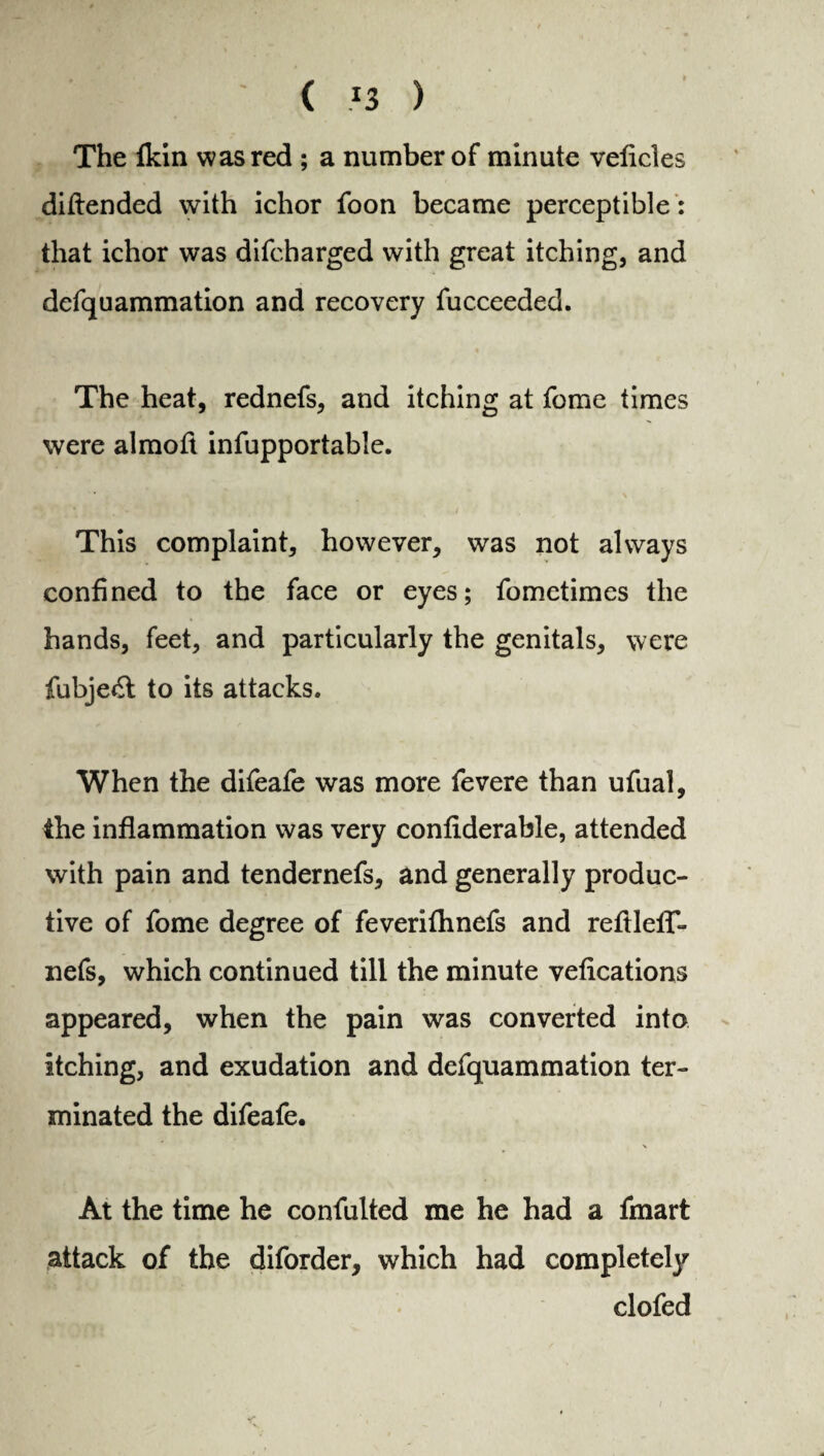 ( *3 ) The fkin was red ; a number of minute veficles diftended with ichor foon became perceptible : that ichor was difcharged with great itching, and defquammation and recovery fucceeded. The heat, rednefs, and itching at feme times were almoft infupportable. This complaint, however, was not always confined to the face or eyes; fometimes the hands, feet, and particularly the genitals, were fubje£t to its attacks. When the difeafe was more fevere than ufual, the inflammation was very confiderable, attended with pain and tendernefs, and generally produc¬ tive of fome degree of feverifhnefs and refHelf- nefs, which continued till the minute vefications appeared, when the pain was converted into itching, and exudation and defquammation ter¬ minated the difeafe. At the time he confulted me he had a fmart attack of the diforder, which had complete^ clofed