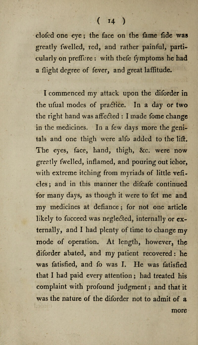 clofed one eye; the face on the fame fide was greatly fwelled, red, and rather painful, parti¬ cularly on preftere : with thefe fymptoms he had a flight degree of fever, and great lafiitude. % I commenced my attack upon the diforder in the ufual modes of practice. In a day or two the right hand was afFe£led : I made fome change in the medicines. In a few days more the geni¬ tals and one thigh were alfo added to the lift. The eyes, face, hand, thigh, &c. were now greatly fwelled, inflamed, and pouring out ichor, with extreme itching from myriads of little vefi- cles; and in this manner the difeafe continued for many days, as though it were to fet me and my medicines at defiance; for not one article likely to fucceed was neglecfted, internally or ex¬ ternally, and I had plenty of time to change my mode of operation. At length, however, the diforder abated, and my patient recovered: he was fatisfied, and fo was I. He was fatisfied that I had paid every attention; had treated his complaint with profound judgment; and that it was the nature of the diforder not to admit of a more