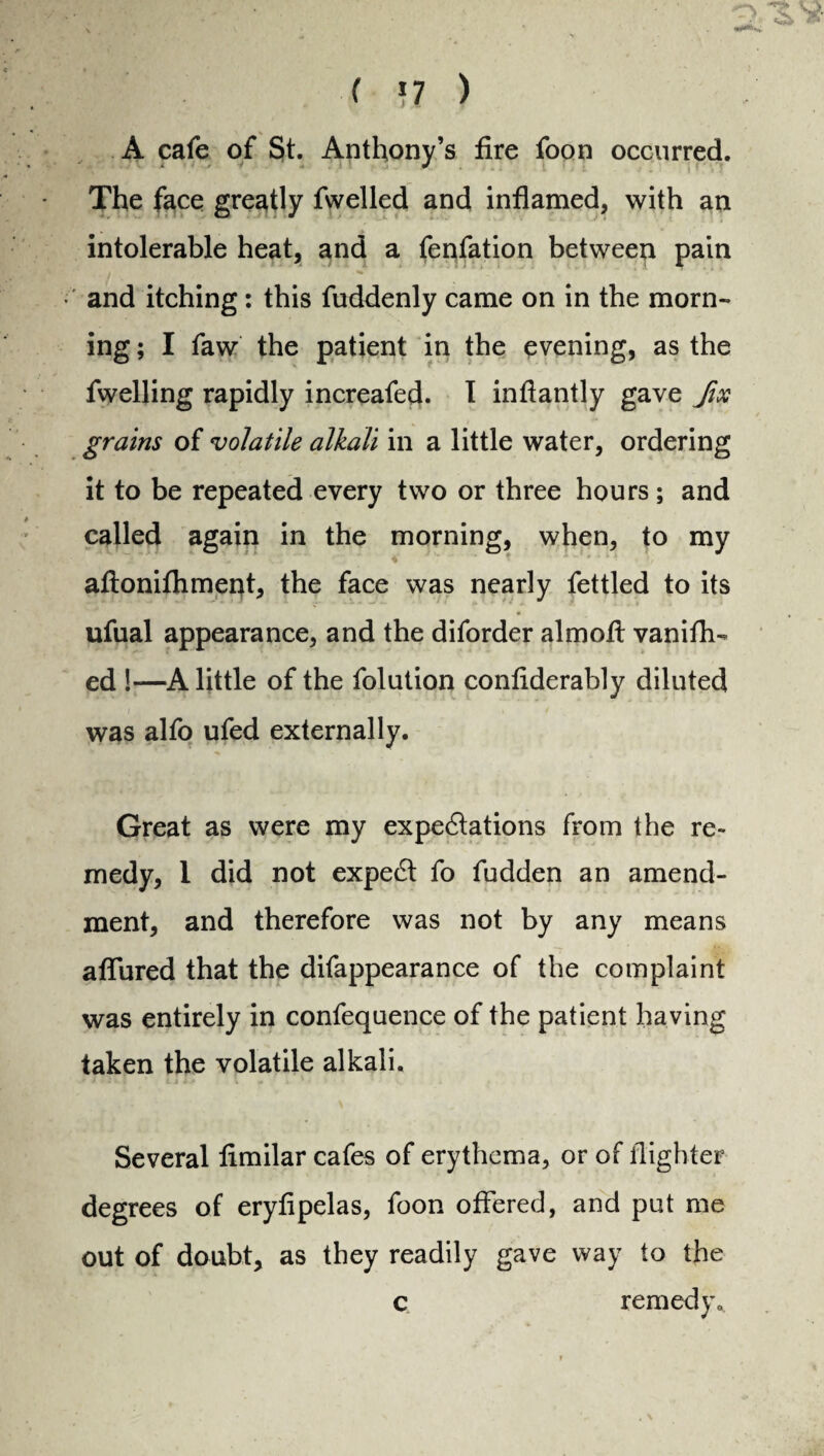 A cafe of St. Anthony’s fire foon occurred. The face greatly fwelled and inflamed, with an intolerable heat, and a fenfation between pain and itching: this fuddenly came on in the morn- ing; I faw the patient in the evening, as the fwelling rapidly increafed. I inflantly gave fix grains of volatile alkali in a little water, ordering it to be repeated every two or three hours; and called again in the morning, when, to my aftonifhment, the face was nearly fettled to its ufual appearance, and the diforder almofl; vanifh- ed !—A little of the folution confiderably diluted was alfo ufed externally. Great as were my expe&ations from the re¬ medy, 1 did not expert fo fudden an amend¬ ment, and therefore was not by any means allured that the difappearance of the complaint was entirely in confequence of the patient having taken the volatile alkali. Several fimilar cafes of erythema, or of flighter degrees of eryfipelas, foon offered, and put me out of doubt, as they readily gave way to the c remedy.