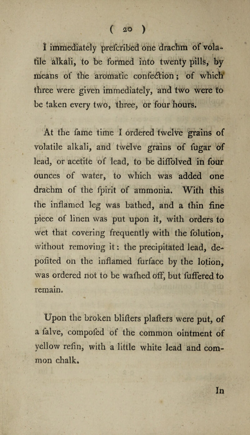 I immediately prescribed one drachm of vola¬ tile alkali, to be formed into twenty pills, by % means of the aromatic confe&ion; of which three were given immediately, and two were to be taken every two, three, or four hours. At the fame time I ordered twelve grains of volatile alkali, and twelve grains of fugar of lead, or acetite of lead, to be diflolved in four ... . •- i ounces of water, to which was added one drachm of the fpirit of ammonia. With this the inflamed leg was bathed, and a thin fine piece of linen was put upon it, with orders to wet that covering frequently with the folution, without removing it: the precipitated lead, de- poflted on the inflamed furface by the lotion, was ordered not to be wafhed off, but Suffered to remain. Upon the broken bliflers plafters were put, of a ialve, compofed of the common ointment of yellow refin, with a little white lead and com¬ mon chalk. In