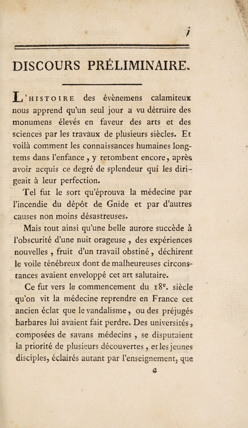 / ... mu mb——————wimwwniwnruwMWHiw—————— DISCOURS PRÉLIMINAIRE. L’histoire des évènemens calamiteux nous apprend qu’un seul jour a vu détruire des monumens élevés en faveur des arts et des sciences par les travaux de plusieurs siècles. Et voilà comment les connaissances humaines long» tems dans l’enfance ? y retombent encore ? après avoir acquis ce degré de splendeur qui les diri¬ geait à leur perfection. Tel fut le sort qu’éprouva la médecine par l’incendie du dépôt de Gnide et par d’autres causes non moins désastreuses. Mais tout ainsi qu’une belle aurore succède â l’obscurité d’une nuit orageuse , des expériences nouvelles , fruit d’un travail obstiné ? déchirent le voile ténébreux dont de malheureuses circons¬ tances avaient enveloppé cet art salutaire. Ce fut vers le commencement du 18e. siècle qu’on vit la médecine reprendre en France cet ancien éclat que le vandalisme ? ou des préjugés barbares lui avaient fait perdre. Des universités 9 composées de savans médecins , se disputaient la priorité de plusieurs découvertes ? et les jeunes disciples^ éclairés autant par renseignement^ que