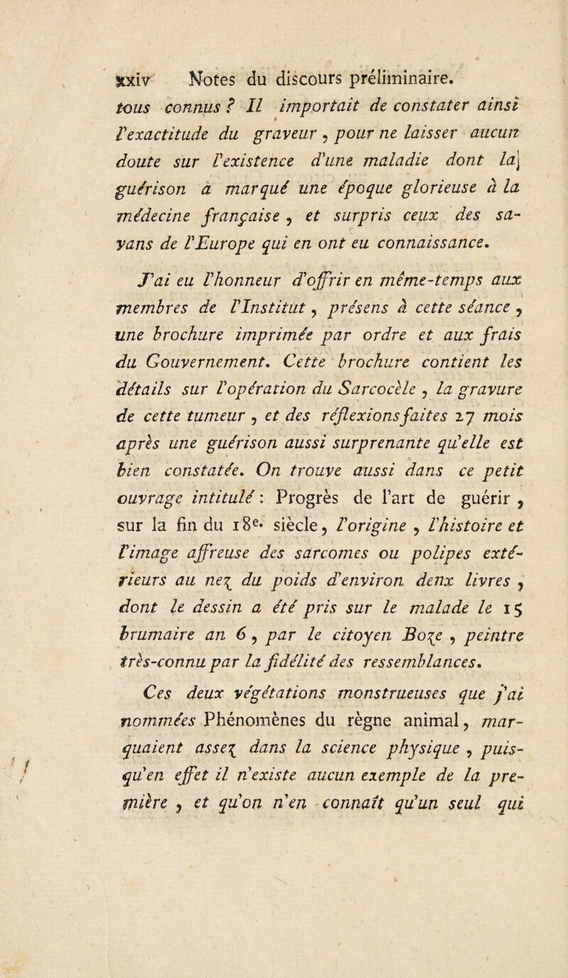 tous connus ? Il importait de constater ainsi Vexactitude du graveur , pour ne laisser aucun doute sur l'existence d'une maladie dont laj guérison a marqué une époque glorieuse à la médecine française ? et surpris ceux des sa- yans de l'Europe qui en ont eu connaissance. J'ai eu l'honneur d'offrir en même-temps aux membres de l'Institut 9 présens à cette séance , une brochure imprimée par ordre et aux frais du Gouvernement. Cette brochure contient les détails sur l'opération du Sarcocèle ? la gravure de cette tumeur , et des réflexions faites 27 mois après une guérison aussi surprenante qu'elle est bien constatée. On trouve aussi dans ce petit ouvrage intitulé : Progrès de l’art de guérir ? sur la fin du 18e* siècle ? Vorigine ? l'histoire et l'image affreuse des sarcomes ou polipes exté¬ rieurs au ne\ du poids d'environ deux livres ? dont le dessin a été pris sur le malade le 15 brumaire an 6 ? par le citoyen Bo%e , peintre très-connu par la fidélité des ressemblances. Ces deux végétations monstrueuses que j'ai nommées Phénomènes du règne animal ? mar¬ quaient asse\ dans la science physique , puis¬ qu'en effet il n'existe aucun exemple de la pre¬ mière j et qu'on n'en connaît qu'un seul qui