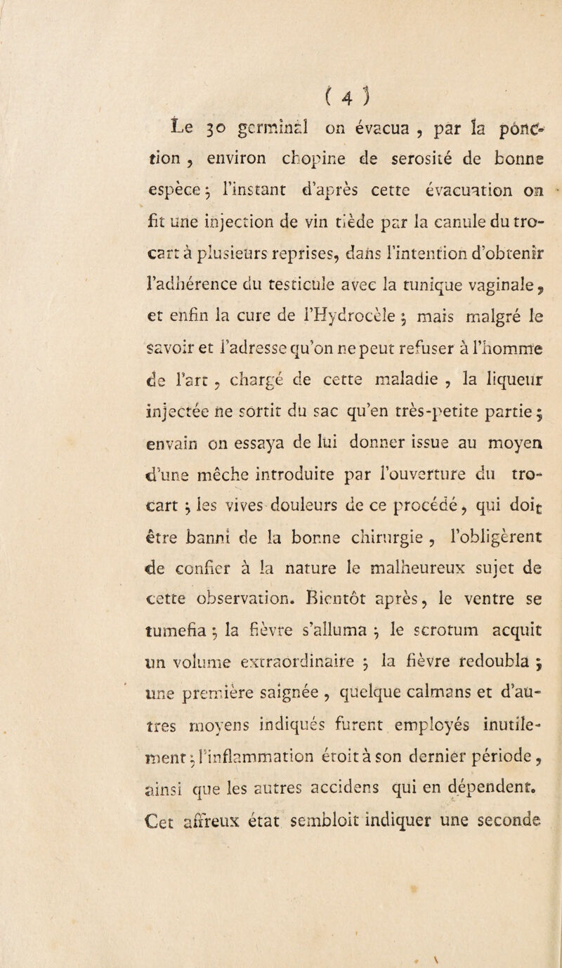 Le 30 germinal on évacua , par la pônc» tion , environ chopine de sérosité de bonne espèce \ l’instant d’après cette évacuation on fit une injection de vin tiède par la canule du tro¬ cart à plusieurs reprises, dans l’intention d’obtenir l’adhérence du testicule avec la tunique vaginale^, et enfin la cure de l’Hydrocèle ^ mais malgré le savoir et l’adresse qu’on ne peut refuser à l’homme de Fart , chargé de cette maladie , la liqueur injectée ne sortit du sac qu’en très-petite partie 5 envain on essaya de lui donner issue au moyen d'une mèche introduite par l’ouverture du tro- cart ^ les vives douleurs de ce procédé, qui doit être banni de la bonne chirurgie , l’obligèrent de confier à la nature le malheureux sujet de cette observation. Bientôt après, le ventre se tuméfia ; la fièvre s’alluma j le scrotum acquit un volume extraordinaire $ ia fièvre redoubla ; une première saignée , quelque caïmans et d’ati- très moyens indiqués furent employés inutile¬ ment ; l’inflammation étolt à son dernier période, ainsi que les autres accidens qui en dépendent. Cet affreux état sembloit indiquer une seconde