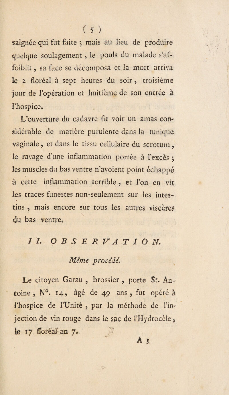 saignée qui fut faite ^ mais au lieu de produire quelque soulagement , le pouls du malade s’af¬ faiblit , sa face se décomposa et la mort arriva le z floréal à sept heures du soir, troisième jour de l’opération et huitième de son entrée à l’hospice. L’ouverture du cadavre fit voir un amas con¬ sidérable de matière purulente dans la tunique vaginale , et dans le tissu cellulaire du scrotum , le ravage d’une inflammation portée à l’excès \ les muscles du bas ventre n’avoient point échappé à cette inflammation terrible , et l’on en vit les traces funestes non-seulement sur les intes¬ tins , mais encore sur tous les autres viscères du bas ventre, IL O B S E R VA TI O N. Même procédé. Le citoyen Garau , brossier , porte St. An¬ toine , N°. 14, âgé de 49 ans, fut opéré à l’hospice de l’Unité , par la méthode de l’in¬ jection de vin rouge dans le sac de l’Hydrocèle le tj floréal an 7®. ** A A 1 !