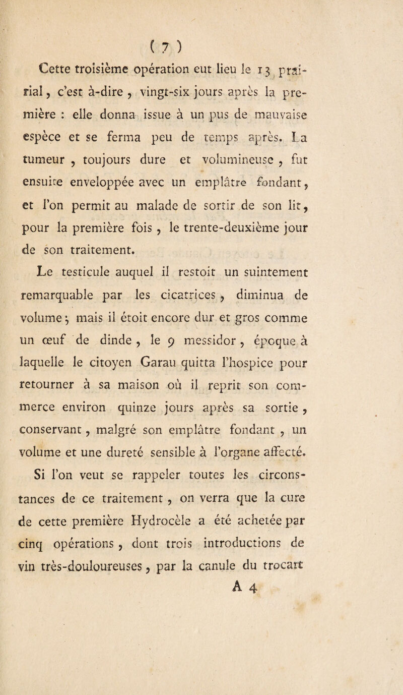 Cette troisième opération eut lieu le 13 prai¬ rial , c’est à-dire ? vingt-six jours après la pre¬ mière : elle donna issue à un pus de mauvaise espèce et se ferma peu de temps après. La tumeur , toujours dure et volumineuse , fut ensuite enveloppée avec un emplâtre fondant ? et l’on permit au malade de sortir de son lit, pour la première fois 9 le trente-deuxième jour de son traitement. Le testicule auquel il restoit un suintement remarquable par les cicatrices , diminua de volume ^ mais il étoit encore dur et gros comme un œuf de dinde , le 9 messidor ? époque à laquelle le citoyen Garau quitta l’hospice pour retourner à sa maison où il reprit son com¬ merce environ quinze jours après sa sortie ? conservant, malgré son emplâtre fondant , un volume et une dureté sensible à l’organe affecté. Si l’on veut se rappeler toutes les circons¬ tances de ce traitement ? on verra que la cure de cette première Hydrocèle a été achetée par cinq opérations , dont trois introductions de vin très-douloureuses 3 par la canule du trocart A 4