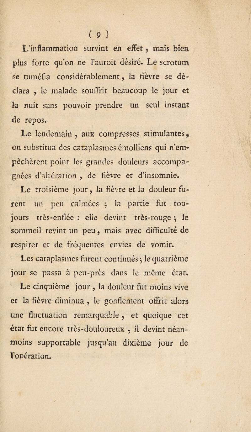 L'inflammation survint en effet , mais bien plus forte qu’on ne i’auroit désiré. Le scrotum se tuméfia considérablement , la fièvre se dé» clara , le malade souffrit beaucoup le jour et la nuit sans pouvoir prendre un seul instant de repos. Le lendemain , aux compresses stimulantes $ on substitua des cataplasmes émolliens qui n’em¬ pêchèrent point les grandes douleurs accompa¬ gnées d’altération , de fièvre et d’insomnie. Le troisième jour, la fièvre et la douleur fu¬ rent un peu calmées la partie fut tou¬ jours très-enflée : elle devint très-rouge \ le sommeil revint un peu, mais avec difficulté de respirer et de fréquentes envies de vomir. Les cataplasmes furent continués 5 le quatrième jour se passa à peu~près dans le même état. Le cinquième jour , la douleur fut moins vive et la fièvre diminua , le gonflement offrit alors une fluctuation remarquable , et quoique cet état fut encore très-douloureux , il devint néan¬ moins supportable jusqu’au dixième jour de l’opération.