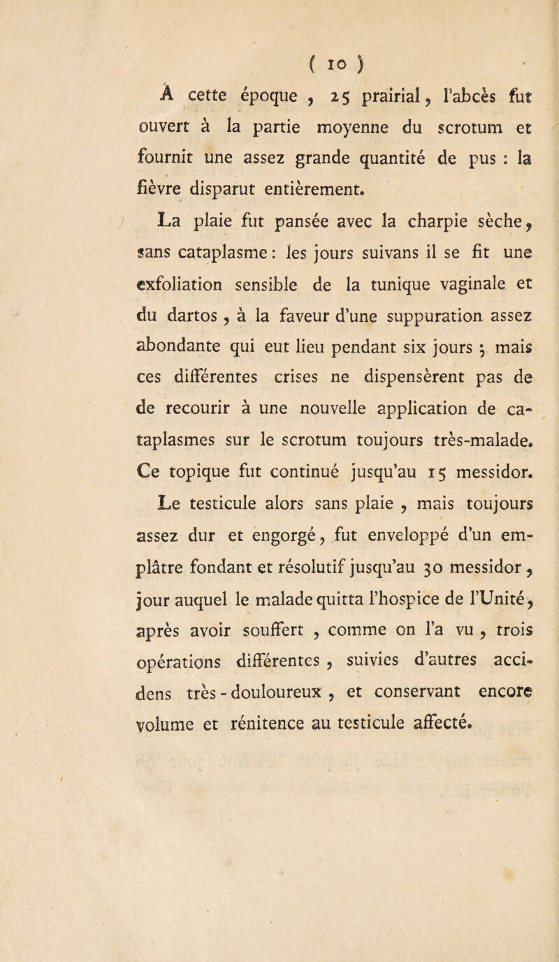 . ^ À cette époque , 25 prairial, l’abcès fut ouvert à la partie moyenne du scrotum et fournit une assez grande quantité de pus : la » fièvre disparut entièrement. La plaie fut pansée avec la charpie sèche, sans cataplasme : ies jours suivans il se fit une exfoliation sensible de la tunique vaginale et du dartos , à la faveur d’une suppuration assez abondante qui eut lieu pendant six jours \ mais ces différentes crises ne dispensèrent pas de de recourir à une nouvelle application de ca¬ taplasmes sur le scrotum toujours très-malade. Ce topique fut continué jusqu’au 1$ messidor. Le testicule alors sans plaie , mais toujours assez dur et engorgé, fut enveloppé d’un em¬ plâtre fondant et résolutif jusqu’au 30 messidor, jour auquel le malade quitta l’hospice de fUnité, après avoir souffert , comme on l’a vu , trois opérations différentes , suivies d’autres acci- dens très - douloureux , et conservant encore volume et rénitence au testicule affecté.