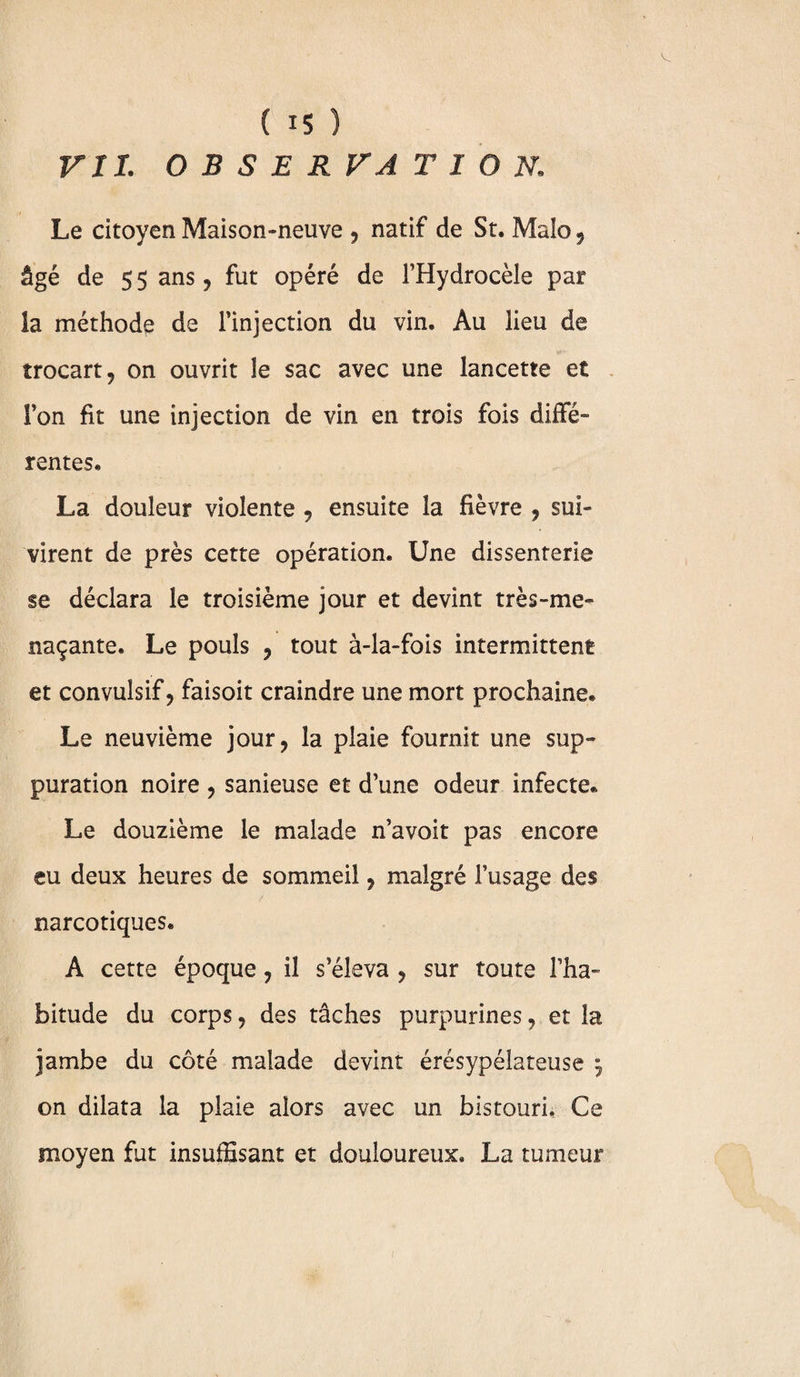 VIL OBSERVATION. Le citoyen Maison-neuve , natif de St. Maîo , âgé de 5 5 ans , fut opéré de l’Hydrocèle par la méthode de l’injection du vin. Au lieu de trocart 9 on ouvrit le sac avec une lancette et l’on fit une injection de vin en trois fois diffé¬ rentes. La douleur violente , ensuite la fièvre , sui¬ virent de près cette opération. Une dissenterie se déclara le troisième jour et devint très-me¬ naçante. Le pouls , tout à-la-fois intermittent et convulsif, faisoit craindre une mort prochaine. Le neuvième jour, la plaie fournit une sup¬ puration noire , sanieuse et d’une odeur infecte. Le douzième le malade n’avoit pas encore eu deux heures de sommeil, malgré l’usage des narcotiques. A cette époque, il s’éleva , sur toute l’ha¬ bitude du corps, des tâches purpurines, et la jambe du côté malade devint érésypélateuse m7 on dilata la plaie alors avec un bistouri. Ce moyen fut insuffisant et douloureux. La tumeur