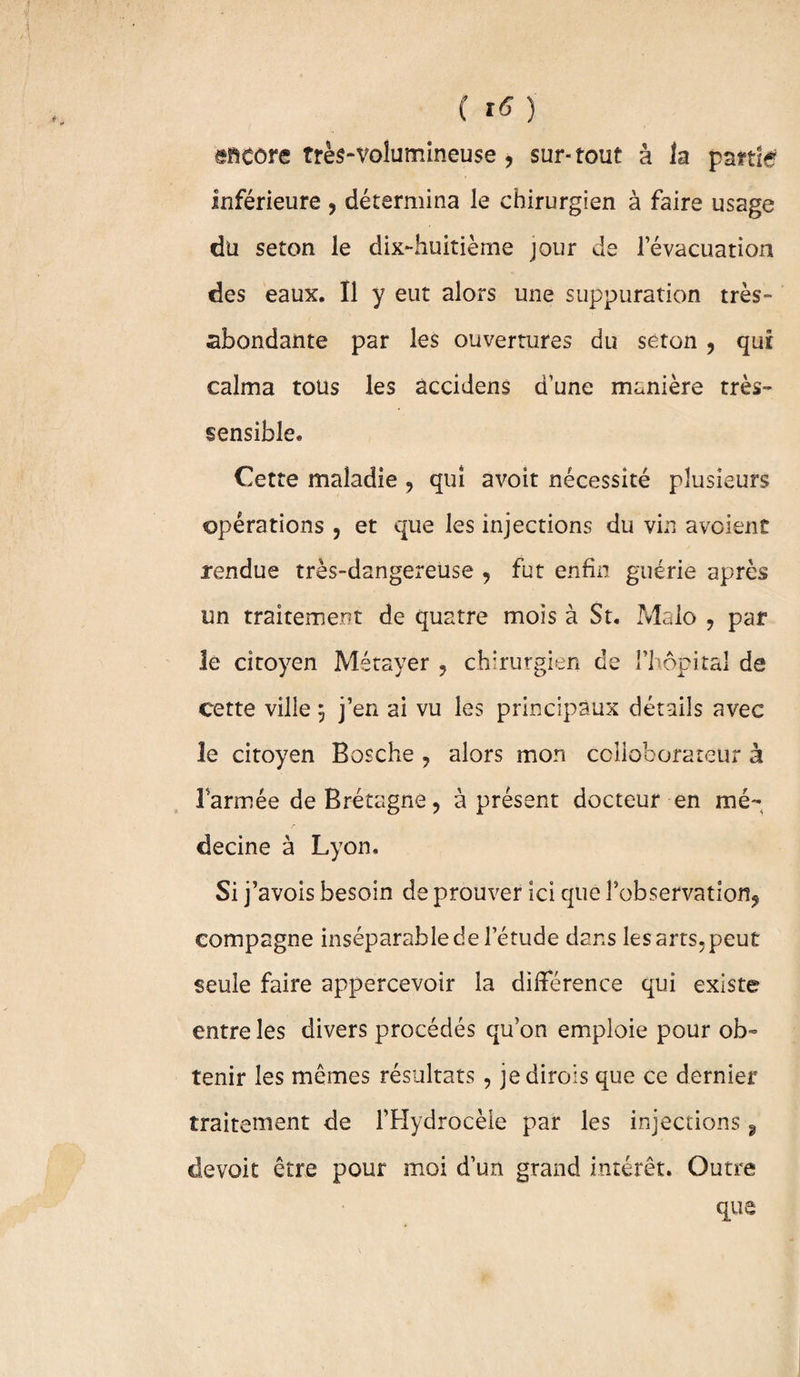( Itf ) encore très-volumineuse, sur-tout à la partie inférieure , détermina le chirurgien à faire usage du seton le dix-huitième jour de l’évacuation des eaux. Il y eut alors une suppuration très- abondante par les ouvertures du séton , qui calma tous les âccidens d’une manière très- sensible. Cette maladie , qui avoit nécessité plusieurs opérations , et que les injections du vin avaient rendue très-dangereuse , fut enfin guérie après un traitement de quatre mois à St. Malo , par le citoyen Métayer , chirurgien de l’hôpital de cette ville j j’en ai vu les principaux détails avec le citoyen Bosche , alors mon collaborateur à Farinée de Bretagne, à présent docteur en mé¬ decine à Lyon, Si] ’avois besoin de prouver ici que l’observation, compagne inséparable de l’étude dans les arts, peut seule faire appercevoir la différence qui existe entre les divers procédés qu’on emploie pour ob¬ tenir les mêmes résultats , jedirois que ce dernier traitement de l’Hydrocèle par les injections 9 devoit être pour moi d’un grand intérêt. Outre que